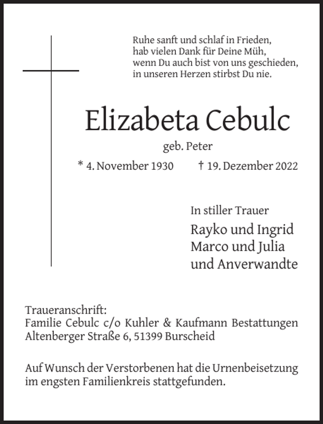 <p>Ruhe sanft und schlaf in Frieden,<br />hab vielen Dank für Deine Müh,<br />wenn Du auch bist von uns geschieden,<br />in unseren Herzen stirbst Du nie.</p><p>Elizabeta Cebulc<br />geb. Peter<br />* 4. November 1930</p><p>† 19. Dezember 2022</p><p>In stiller Trauer</p><p>Rayko und Ingrid<br />Marco und Julia<br />und Anverwandte</p><p>Traueranschrift:<br />Familie Cebulc c/o Kuhler &amp; Kaufmann Bestattungen<br />Altenberger Straße 6, 51399 Burscheid<br />Auf Wunsch der Verstorbenen hat die Urnenbeisetzung<br />im engsten Familienkreis stattgefunden.</p>