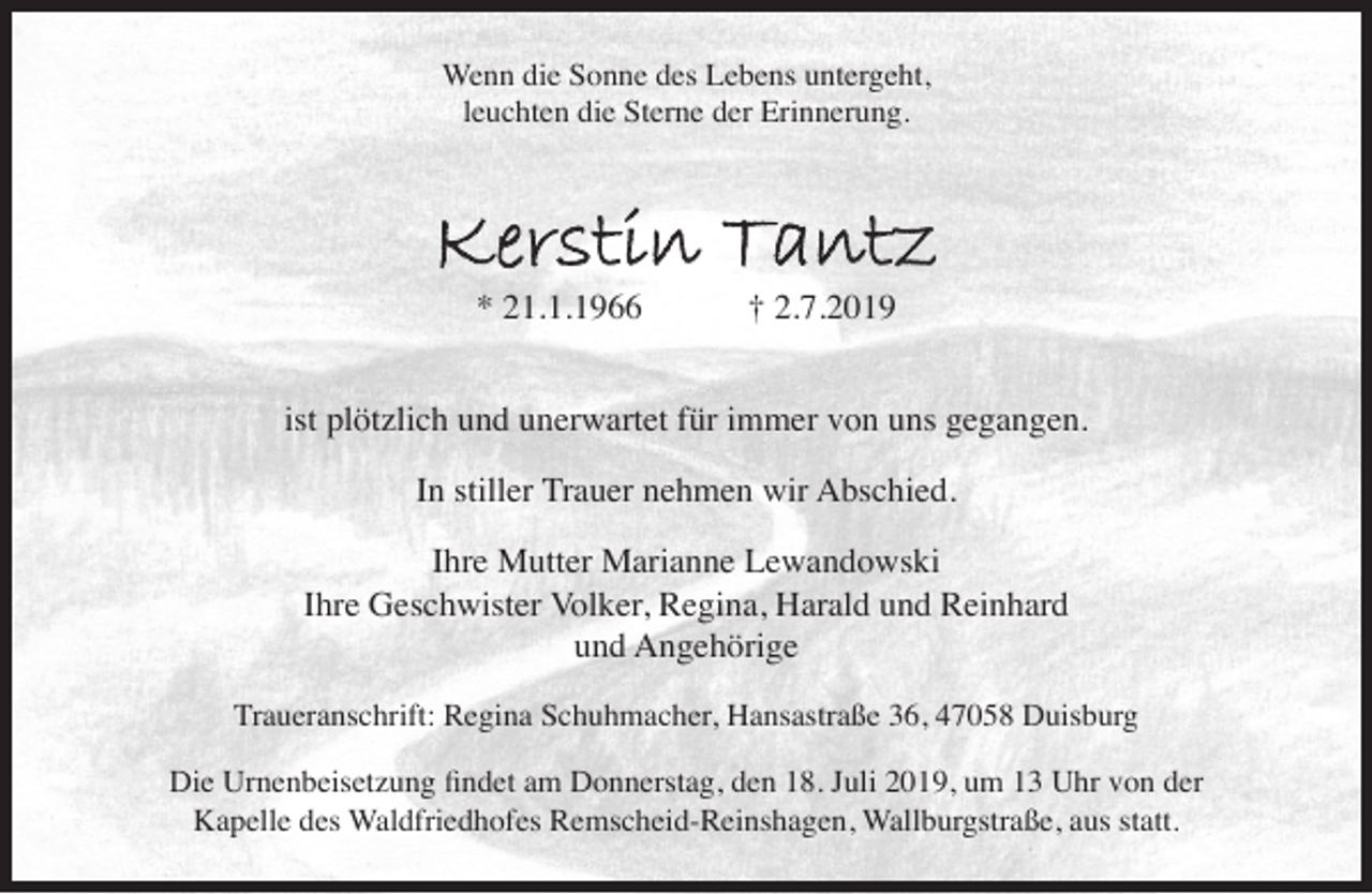 <p>Wenn die Sonne des Lebens untergeht,<br />leuchten die Sterne der Erinnerung.</p><p>Kerstin Tantz<br />* 21.1.1966</p><p>† 2.7.2019</p><p>ist plötzlich und unerwartet für immer von uns gegangen.<br />In stiller Trauer nehmen wir Abschied.<br />Ihre Mutter Marianne Lewandowski<br />Ihre Geschwister Volker, Regina, Harald und Reinhard<br />und Angehörige<br />Traueranschrift: Regina Schuhmacher, Hansastraße 36, 47058 Duisburg<br />Die Urnenbeisetzung ﬁndet am Donnerstag, den 18. Juli 2019, um 13 Uhr von der<br />Kapelle des Waldfriedhofes Remscheid-Reinshagen, Wallburgstraße, aus statt.</p>