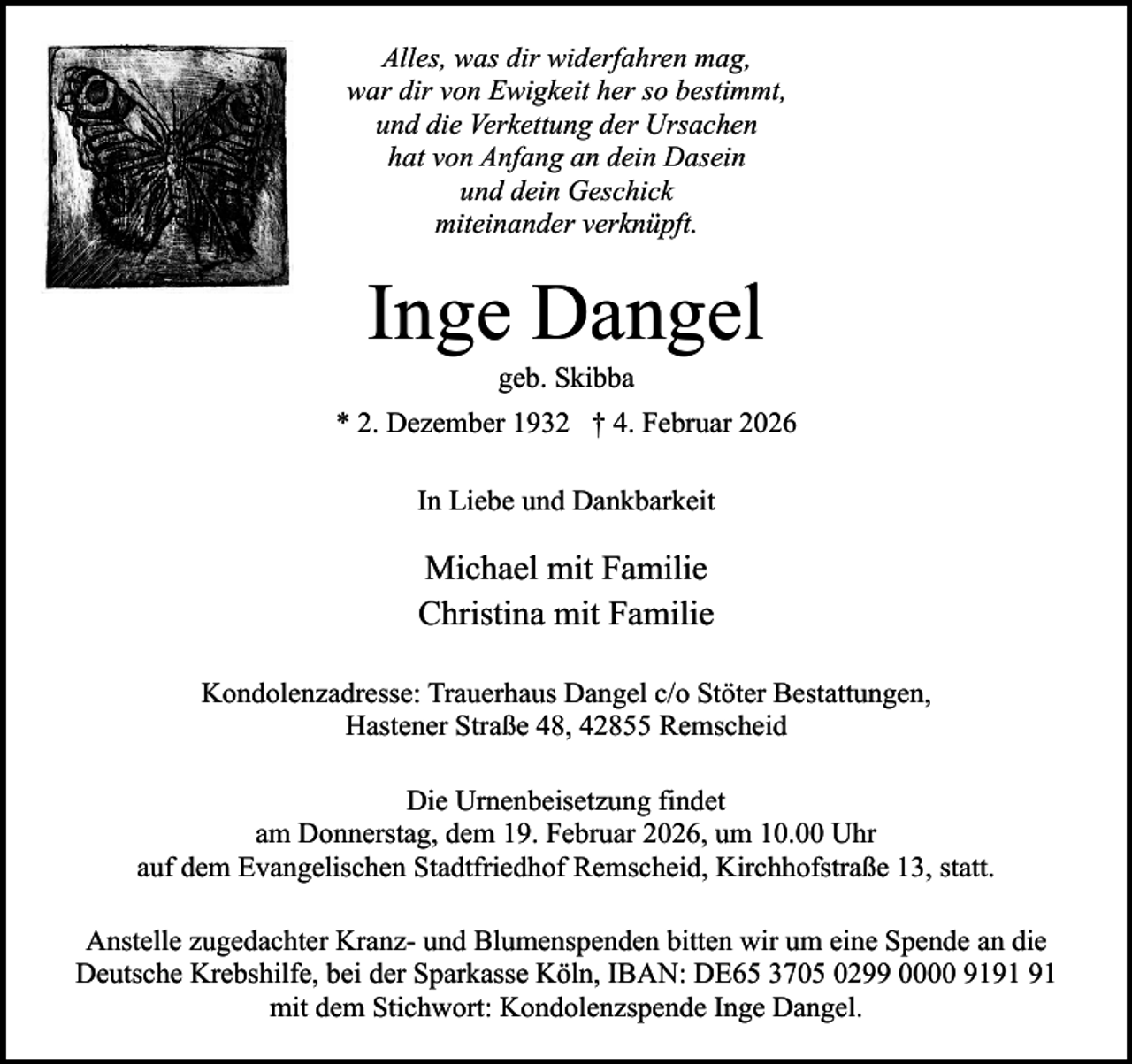 <p>Alles, was dir widerfahren mag,<br />war dir von Ewigkeit her so bestimmt,<br />und die Verkettung der Ursachen<br />hat von Anfang an dein Dasein<br />und dein Geschick<br />miteinander verknüpft.</p><p>Inge Dangel<br />geb. Skibba</p><p>* 2. Dezember 1932 † 4. Februar 2026<br />In Liebe und Dankbarkeit</p><p>Michael mit Familie<br />Christina mit Familie<br />Kondolenzadresse: Trauerhaus Dangel c/o Stöter Bestattungen,<br />Hastener Straße 48, 42855 Remscheid<br />Die Urnenbeisetzung findet<br />am Donnerstag, dem 19. Februar 2026, um 10.00 Uhr<br />auf dem Evangelischen Stadtfriedhof Remscheid, Kirchhofstraße 13, statt.<br />Anstelle zugedachter Kranz- und Blumenspenden bitten wir um eine Spende an die<br />Deutsche Krebshilfe, bei der Sparkasse Köln, IBAN: DE65 3705 0299 0000 91<br />mit dem Stichwort: Kondolenzspende Inge Dangel.</p>