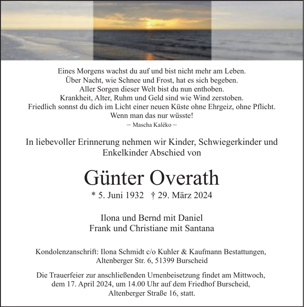 <p>Eines Morgens wachst du auf und bist nicht mehr am Leben.<br />Über Nacht, wie Schnee und Frost, hat es sich begeben.<br />Aller Sorgen dieser Welt bist du nun enthoben.<br />Krankheit, Alter, Ruhm und Geld sind wie Wind zerstoben.<br />Friedlich sonnst du dich im Licht einer neuen Küste ohne Ehrgeiz, ohne Pflicht.<br />Wenn man das nur wüsste!<br />– Mascha Kaléko –</p><p>In liebevoller Erinnerung nehmen wir Kinder, Schwiegerkinder und<br />Enkelkinder Abschied von</p><p>Günter Overath<br />* 5. Juni 1932 † 29. März 2024</p><p>Ilona und Bernd mit Daniel<br />Frank und Christiane mit Santana<br />Kondolenzanschrift: Ilona Schmidt c/o Kuhler &amp; Kaufmann Bestattungen,<br />Altenberger Str. 6, 51399 Burscheid<br />Die Trauerfeier zur anschließenden Urnenbeisetzung findet am Mittwoch,<br />dem 17. April 2024, um 14.00 Uhr auf dem Friedhof Burscheid,<br />Altenberger Straße 16, statt.</p>