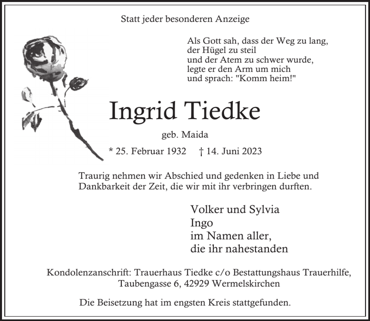 <p>Statt jeder besonderen Anzeige<br />Als Gott sah, dass der Weg zu lang,<br />der Hügel zu steil<br />und der Atem zu schwer wurde,<br />legte er den Arm um mich<br />und sprach: "Komm heim!"</p><p>Ingrid Tiedke<br />geb. Maida<br />* 25. Februar 1932</p><p>14. Juni 2023<br />†1</p><p>Traurig nehmen wir Abschied und gedenken in Liebe und<br />Dankbarkeit der Zeit, die wir mit ihr verbringen durften.</p><p>Volker und Sylvia<br />Ingo<br />im Namen aller,<br />die ihr nahestanden<br />Kondolenzanschrift: Trauerhaus Tiedke c/o Bestattungshaus Trauerhilfe,<br />Taubengasse 6, 42929 Wermelskirchen<br />Die Beisetzung hat im engsten Kreis stattgefunden.</p>