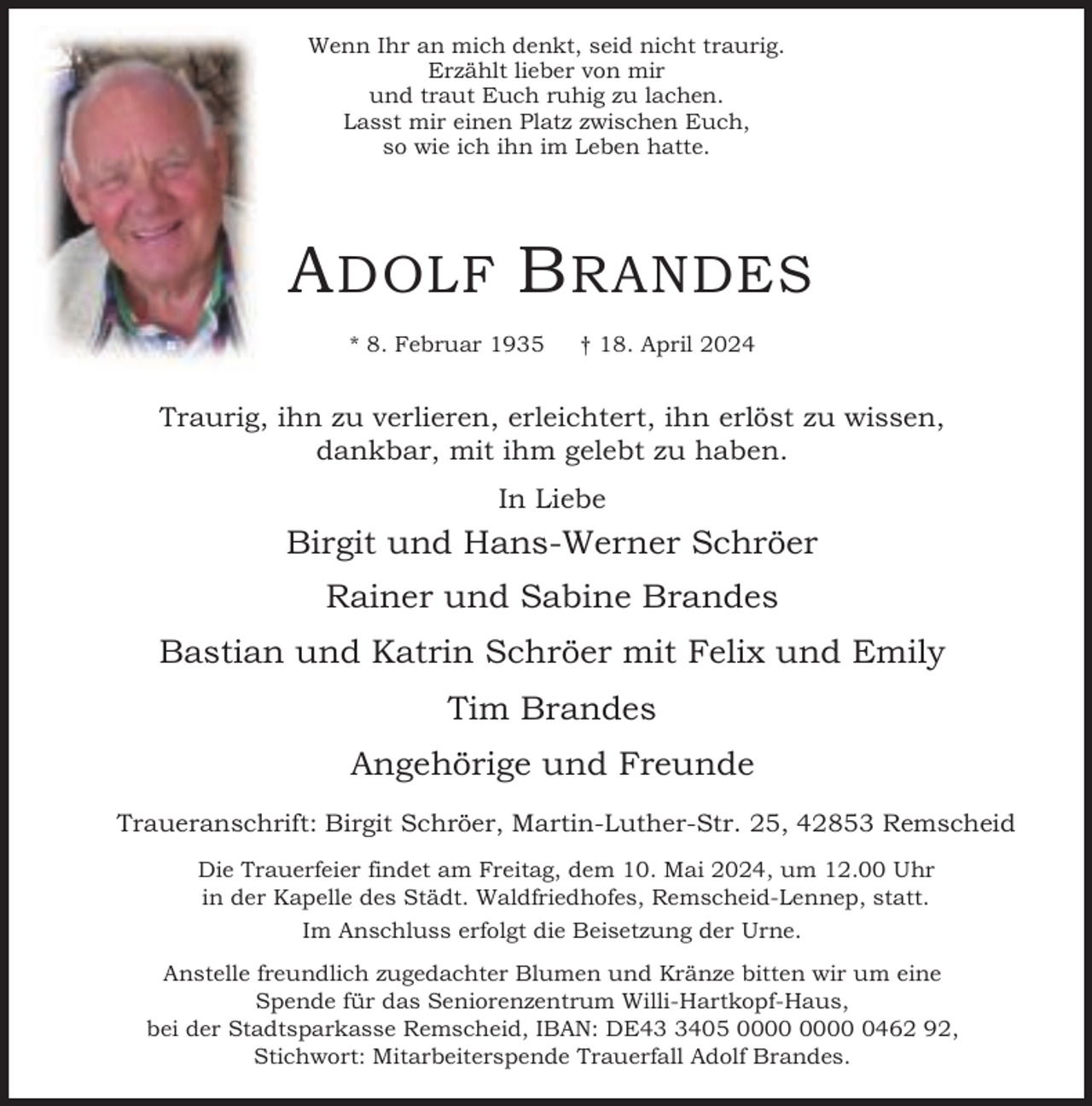 <p>Wenn Ihr an mich denkt, seid nicht traurig.<br />Erzählt lieber von mir<br />und traut Euch ruhig zu lachen.<br />Lasst mir einen Platz zwischen Euch,<br />so wie ich ihn im Leben hatte.</p><p>A DOLF B RANDES<br />* 8. Februar 1935</p><p>† 18. April 2024</p><p>Traurig, ihn zu verlieren, erleichtert, ihn erlöst zu wissen,<br />dankbar, mit ihm gelebt zu haben.<br />In Liebe</p><p>Birgit und Hans-Werner Schröer<br />Rainer und Sabine Brandes<br />Bastian und Katrin Schröer mit Felix und Emily<br />Tim Brandes<br />Angehörige und Freunde<br />Traueranschrift: Birgit Schröer, Martin-Luther-Str. 25, 42853 Remscheid<br />Die Trauerfeier findet am Freitag, dem 10. Mai 2024, um 12.00 Uhr<br />in der Kapelle des Städt. Waldfriedhofes, Remscheid-Lennep, statt.<br />Im Anschluss erfolgt die Beisetzung der Urne.<br />Anstelle freundlich zugedachter Blumen und Kränze bitten wir um eine<br />Spende für das Seniorenzentrum Willi-Hartkopf-Haus,<br />bei der Stadtsparkasse Remscheid, IBAN: DE4405 0462 92,<br />Stichwort: Mitarbeiterspende Trauerfall Adolf Brandes.</p>