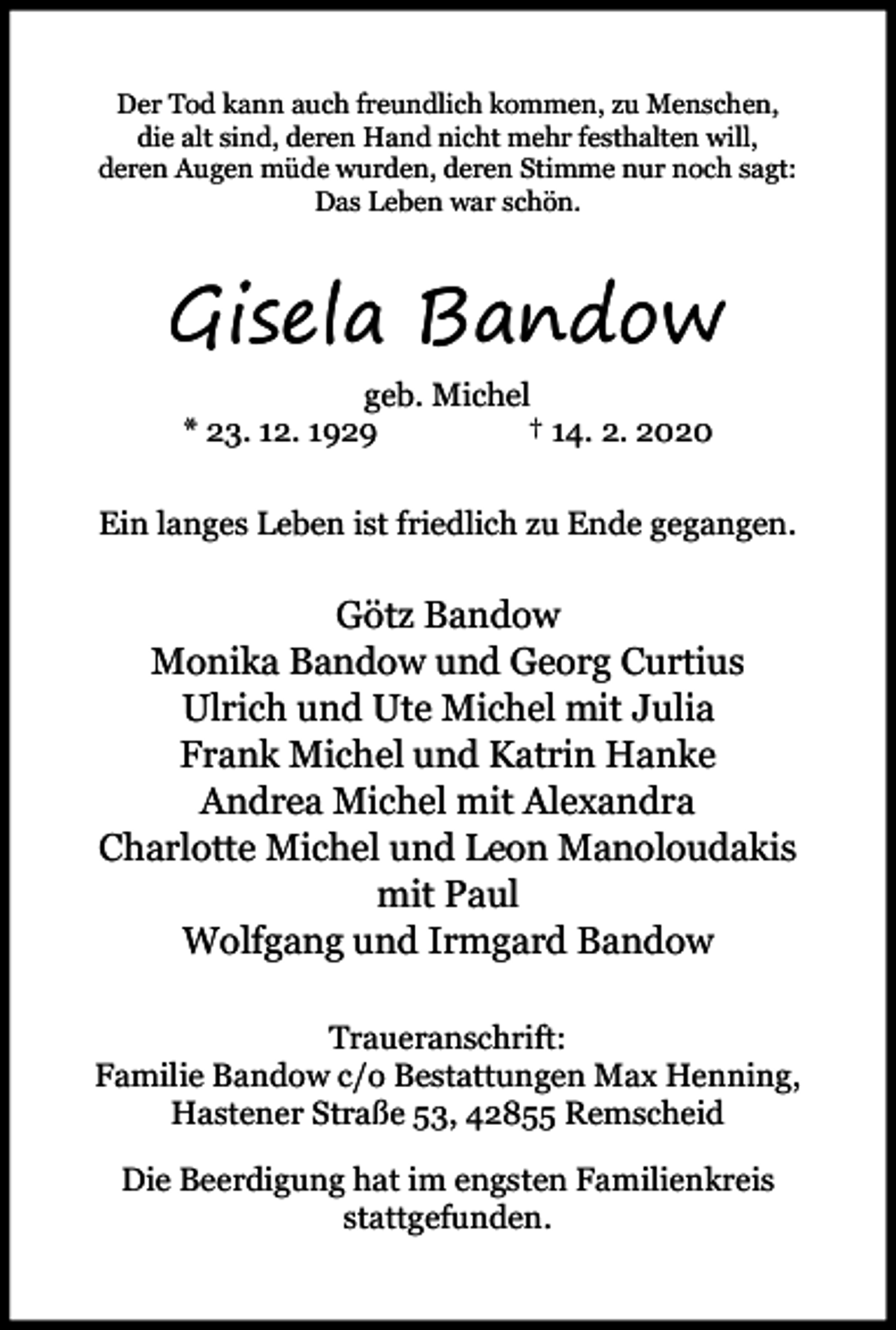 <p>Der Tod kann auch freundlich kommen, zu Menschen,<br />die alt sind, deren Hand nicht mehr festhalten will,<br />deren Augen müde wurden, deren Stimme nur noch sagt:<br />Das Leben war schön.</p><p>Gisela Bandow<br />geb. Michel<br />* 23. 12. 1929<br />† 14. 2. 2020<br />Ein langes Leben ist friedlich zu Ende gegangen.</p><p>Götz Bandow<br />Monika Bandow und Georg Curtius<br />Ulrich und Ute Michel mit Julia<br />Frank Michel und Katrin Hanke<br />Andrea Michel mit Alexandra<br />Charlotte Michel und Leon Manoloudakis<br />mit Paul<br />Wolfgang und Irmgard Bandow<br />Traueranschrift:<br />Familie Bandow c/o Bestattungen Max Henning,<br />Hastener Straße 53, 42855 Remscheid<br />Die Beerdigung hat im engsten Familienkreis<br />stattgefunden.</p>