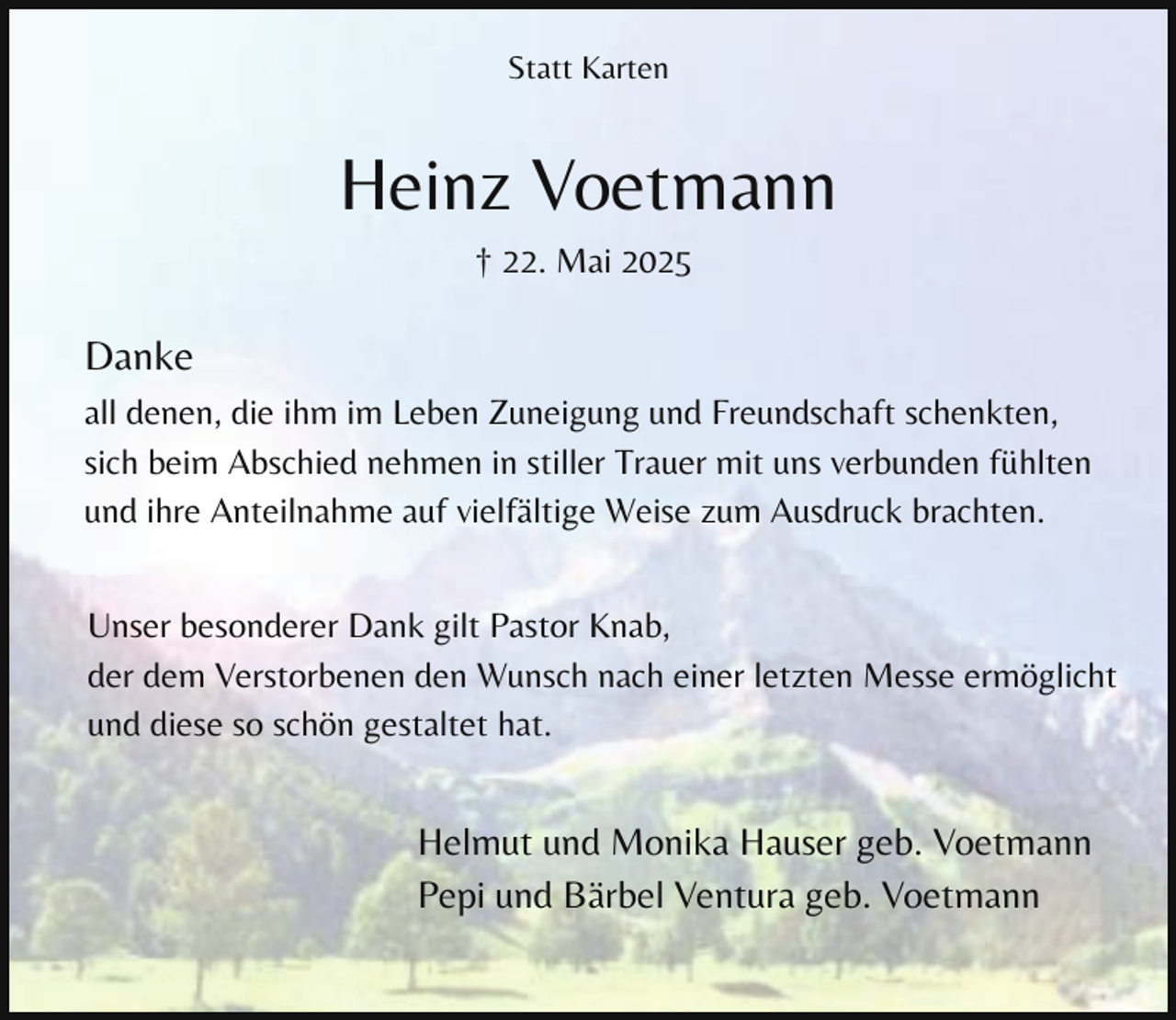 <p>Statt Karten</p><p>Heinz Voetmann<br />† 22. Mai 2025</p><p>Danke<br />all denen, die ihm im Leben Zuneigung und Freundschaft schenkten,<br />sich beim Abschied nehmen in stiller Trauer mit uns verbunden fühlten<br />und ihre Anteilnahme auf vielfältige Weise zum Ausdruck brachten.<br />Unser besonderer Dank gilt Pastor Knab,<br />der dem Verstorbenen den Wunsch nach einer letzten Messe ermöglicht<br />und diese so schön gestaltet hat.</p><p>Helmut und Monika Hauser geb. Voetmann<br />Pepi und Bärbel Ventura geb. Voetmann</p>