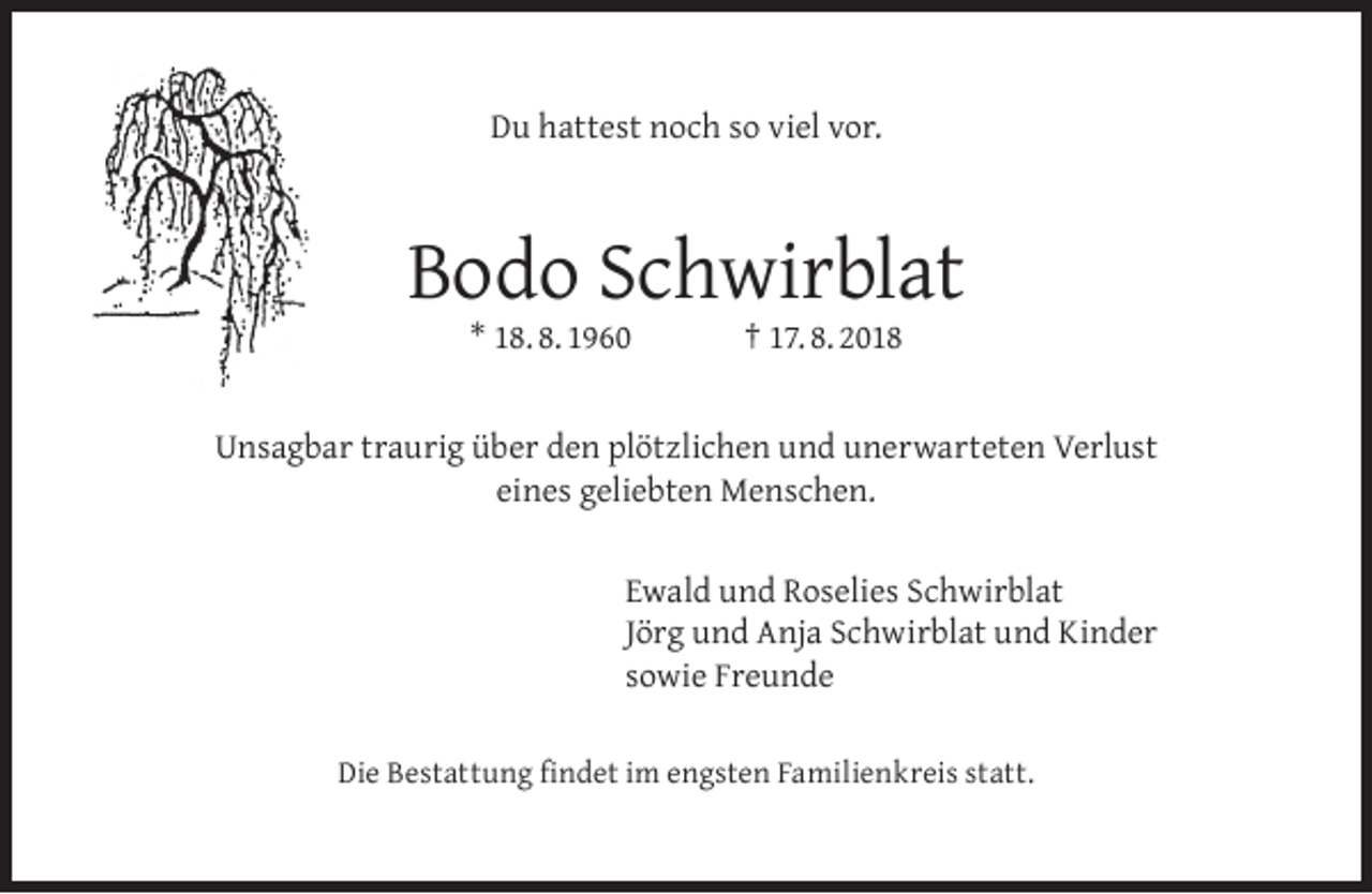 <p>Du hattest noch so viel vor.</p><p>Bodo Schwirblat<br />* 18. 8. 1960</p><p>† 17. 8. 2018</p><p>Unsagbar traurig über den plötzlichen und unerwarteten Verlust<br />eines geliebten Menschen.<br />Ewald und Roselies Schwirblat<br />Jörg und Anja Schwirblat und Kinder<br />sowie Freunde<br />Die Bestattung ﬁndet im engsten Familienkreis statt.</p>