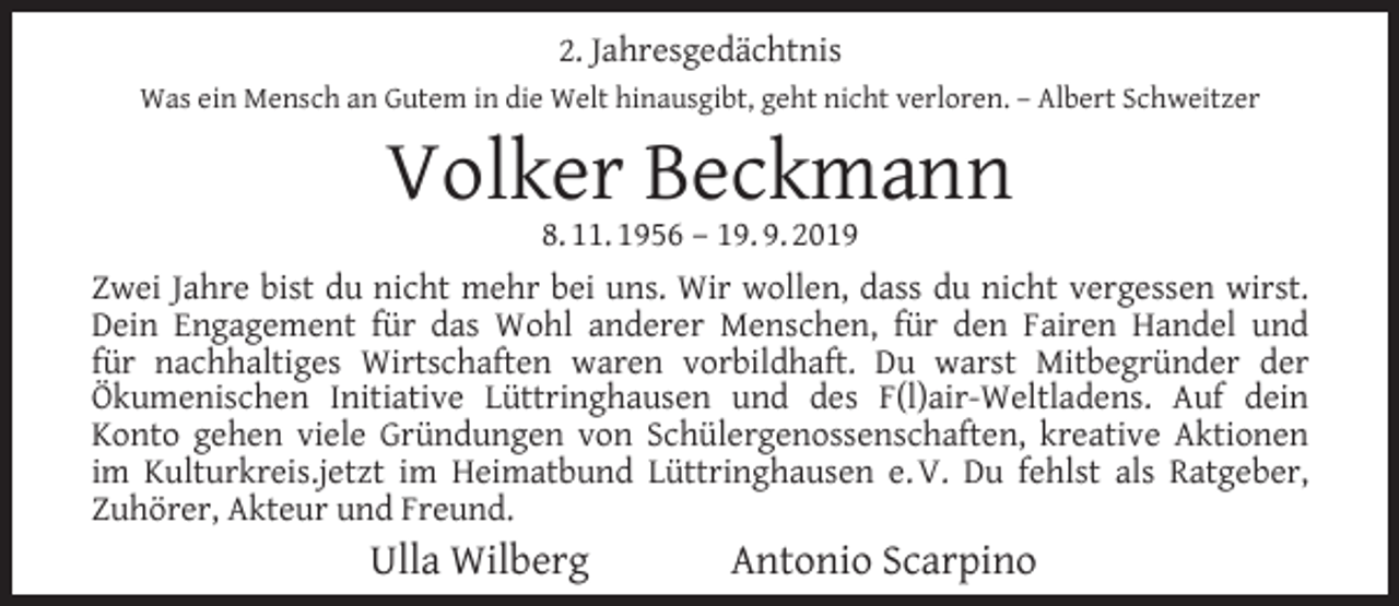 <p>2. Jahresgedächtnis<br />Was ein Mensch an Gutem in die Welt hinausgibt, geht nicht verloren. – Albert Schweitzer</p><p>Volker Beckmann</p><p>8. 11. 1956 – 19. 9. 2019<br />Zwei Jahre bist du nicht mehr bei uns. Wir wollen, dass du nicht vergessen wirst.<br />Dein Engagement für das Wohl anderer Menschen, für den Fairen Handel und<br />für nachhaltiges Wirtschaften waren vorbildhaft. Du warst Mitbegründer der<br />Ökumenischen Initiative Lüttringhausen und des F(l)air-Weltladens. Auf dein<br />Konto gehen viele Gründungen von Schülergenossenschaften, kreative Aktionen<br />im Kulturkreis.jetzt im Heimatbund Lüttringhausen e. V. Du fehlst als Ratgeber,<br />Zuhörer, Akteur und Freund.</p><p>Ulla Wilberg</p><p>Antonio Scarpino</p>