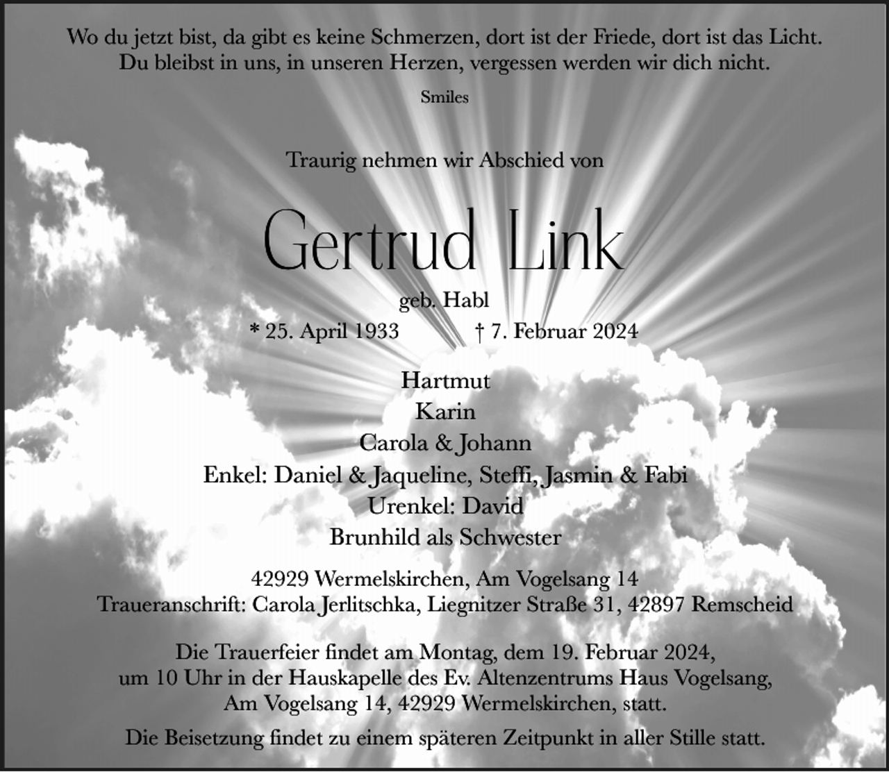 <p>Wo du jetzt bist, da gibt es keine Schmerzen, dort ist der Friede, dort ist das Licht.<br />Du bleibst in uns, in unseren Herzen, vergessen werden wir dich nicht.<br />Smiles</p><p>Traurig nehmen wir Abschied von</p><p>Gertrud Link</p><p>geb. Habl<br />* 25. April 1933<br />† 7. Februar 2024</p><p>Hartmut<br />Karin<br />Carola &amp; Johann<br />Enkel: Daniel &amp; Jaqueline, Steffi, Jasmin &amp; Fabi<br />Urenkel: David<br />Brunhild als Schwester<br />42929 Wermelskirchen, Am Vogelsang 14<br />Traueranschrift: Carola Jerlitschka, Liegnitzer Straße 31, 42897 Remscheid<br />Die Trauerfeier findet am Montag, dem 19. Februar 2024,<br />um 10 Uhr in der Hauskapelle des Ev. Altenzentrums Haus Vogelsang,<br />Am Vogelsang 14, 42929 Wermelskirchen, statt.<br />Die Beisetzung findet zu einem späteren Zeitpunkt in aller Stille statt.</p>