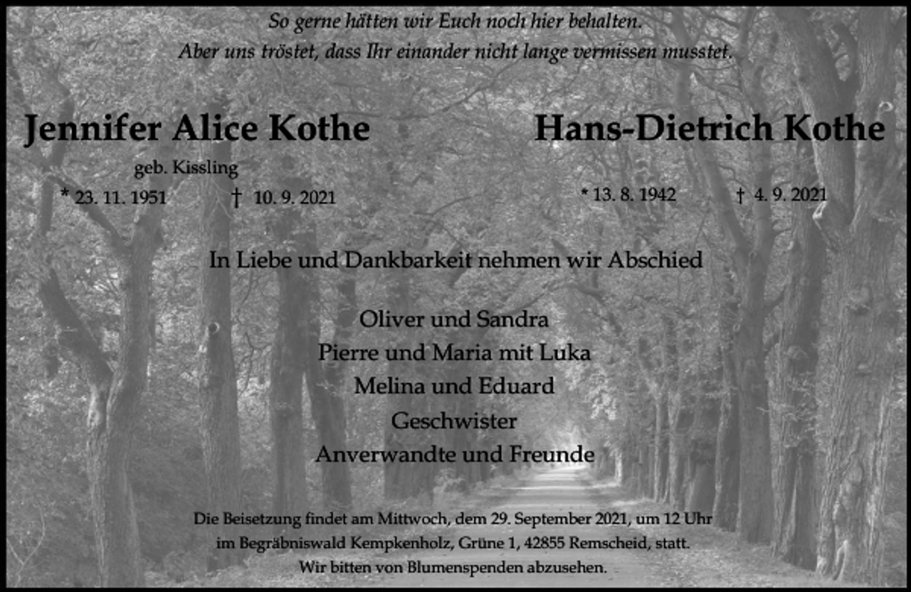 <p>So gerne hätten wir Euch noch hier behalten.<br />Aber uns tröstet, dass Ihr einander nicht lange vermissen musstet.</p><p>Jennifer Alice Kothe</p><p>Hans-Dietrich Kothe</p><p>geb. Kissling</p><p>* 23. 11. 1951</p><p>10. 9. 2021</p><p>* 13. 8. 1942</p><p>In Liebe und Dankbarkeit nehmen wir Abschied<br />Oliver und Sandra<br />Pierre und Maria mit Luka<br />Melina und Eduard<br />Geschwister<br />Anverwandte und Freunde<br />Die Beisetzung findet am Mittwoch, dem 29. September 2021, um 12 Uhr<br />im Begräbniswald Kempkenholz, Grüne 1, 42855 Remscheid, statt.<br />Wir bitten von Blumenspenden abzusehen.</p><p>4. 9. 2021</p>