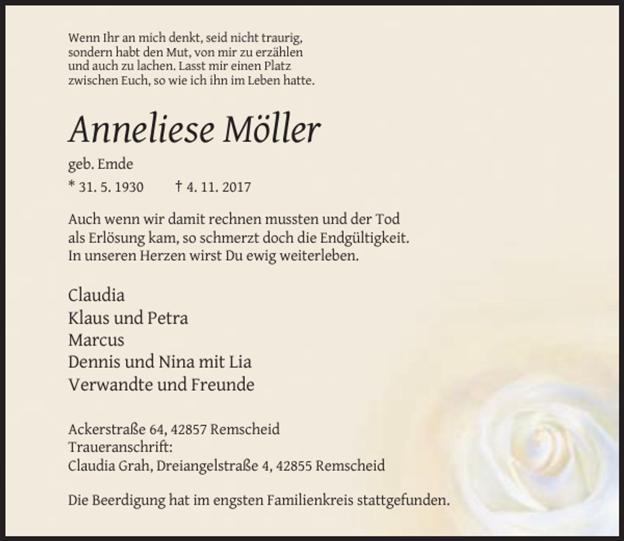 <p>Wenn Ihr an mich denkt, seid nicht traurig,<br />sondern habt den Mut, von mir zu erzählen<br />und auch zu lachen. Lasst mir einen Platz<br />zwischen Euch, so wie ich ihn im Leben hatte.</p><p>Anneliese Möller<br />geb. Emde<br />* 31. 5. 1930</p><p>† 4. 11. 2017</p><p>Auch wenn wir damit rechnen mussten und der Tod<br />als Erlösung kam, so schmerzt doch die Endgültigkeit.<br />In unseren Herzen wirst Du ewig weiterleben.</p><p>Claudia<br />Klaus und Petra<br />Marcus<br />Dennis und Nina mit Lia<br />Verwandte und Freunde<br />Ackerstraße 64, 42857 Remscheid<br />Traueranschrift:<br />Claudia Grah, Dreiangelstraße 4, 42855 Remscheid<br />Die Beerdigung hat im engsten Familienkreis stattgefunden.</p>