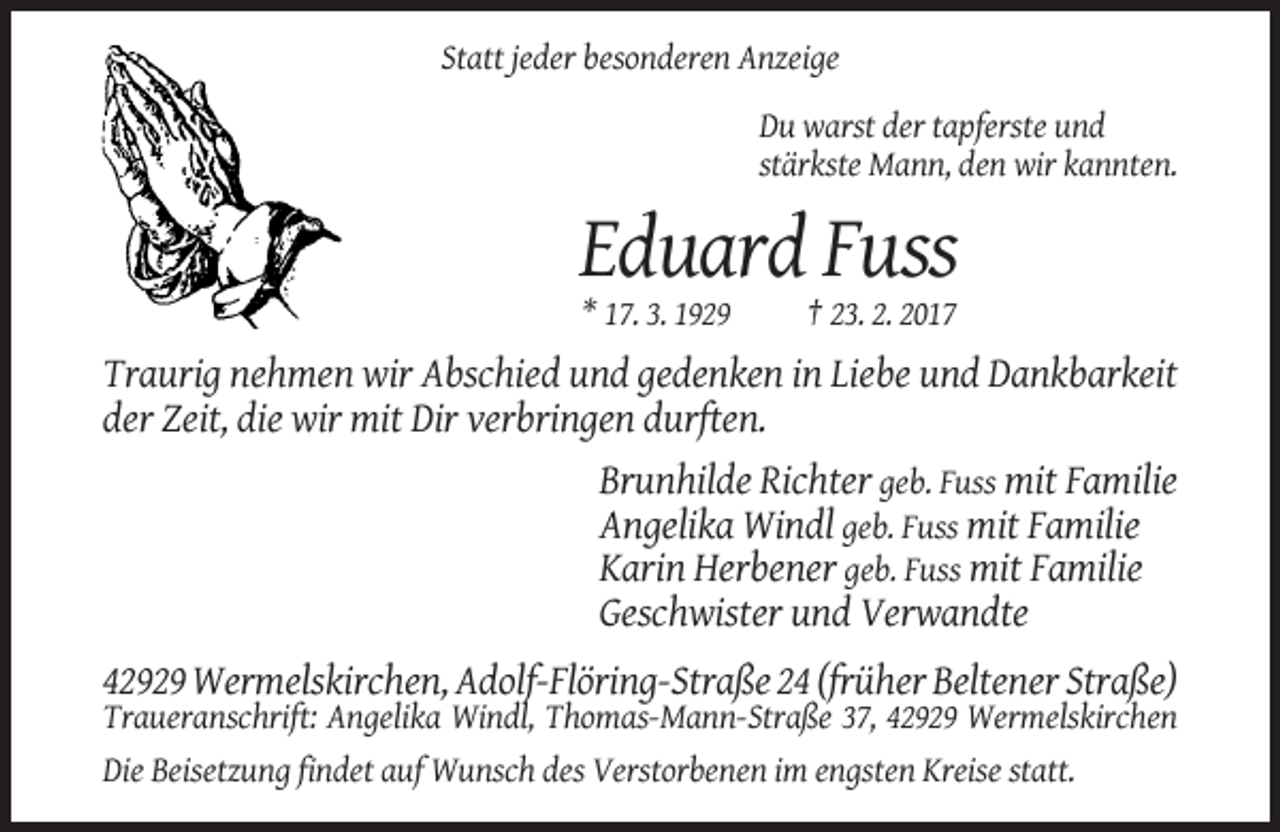 <p>Statt jeder besonderen Anzeige<br />Du warst der tapferste und<br />stärkste Mann, den wir kannten.</p><p>Eduard Fuss<br />* 17. 3. 1929</p><p>† 23. 2. 2017</p><p>Traurig nehmen wir Abschied und gedenken in Liebe und Dankbarkeit<br />der Zeit, die wir mit Dir verbringen durften.<br />Brunhilde Richter geb. Fuss mit Familie<br />Angelika Windl geb. Fuss mit Familie<br />Karin Herbener geb. Fuss mit Familie<br />Geschwister und Verwandte<br />42929 Wermelskirchen, Adolf-Flöring-Straße 24 (früher Beltener Straße)<br />Traueranschrift: Angelika Windl, Thomas-Mann-Straße 37, 42929 Wermelskirchen<br />Die Beisetzung findet auf Wunsch des Verstorbenen im engsten Kreise statt.</p>
