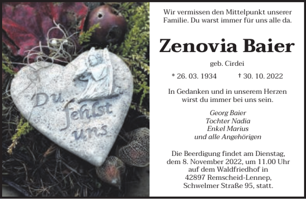 <p>Wir vermissen den Mittelpunkt unserer<br />Familie. Du warst immer für uns alle da.</p><p>Zenovia Baier<br />geb. Cirdei<br />* 26. 03. 1934</p><p>† 30. 10. 2022</p><p>In Gedanken und in unserem Herzen<br />wirst du immer bei uns sein.<br />Georg Baier<br />Tochter Nadia<br />Enkel Marius<br />und alle Angehörigen<br />Die Beerdigung findet am Dienstag,<br />dem 8. November 2022, um 11.00 Uhr<br />auf dem Waldfriedhof in<br />42897 Remscheid-Lennep,<br />Schwelmer Straße 95, statt.</p>