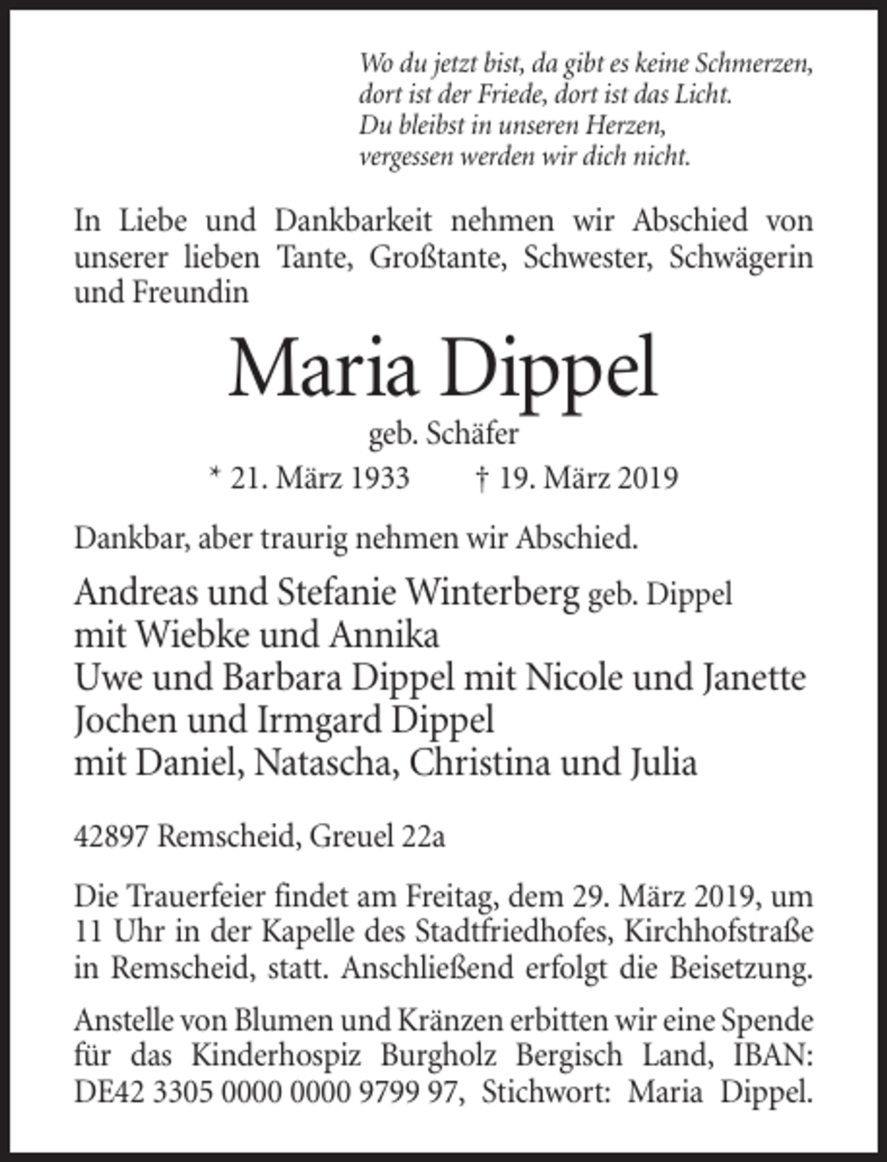 <p>Wo du jetzt bist, da gibt es keine Schmerzen,<br />dort ist der Friede, dort ist das Licht.<br />Du bleibst in unseren Herzen,<br />vergessen werden wir dich nicht.</p><p>In Liebe und Dankbarkeit nehmen wir Abschied von<br />unserer lieben Tante, Großtante, Schwester, Schwägerin<br />und Freundin</p><p>Maria Dippel<br />geb. Schäfer<br />* 21. März 1933<br />† 19. März 2019<br />Dankbar, aber traurig nehmen wir Abschied.</p><p>Andreas und Stefanie Winterberg geb. Dippel<br />mit Wiebke und Annika<br />Uwe und Barbara Dippel mit Nicole und Janette<br />Jochen und Irmgard Dippel<br />mit Daniel, Natascha, Christina und Julia<br />42897 Remscheid, Greuel 22a<br />Die Trauerfeier findet am Freitag, dem 29. März 2019, um<br />11 Uhr in der Kapelle des Stadtfriedhofes, Kirchhofstraße<br />in Remscheid, statt. Anschließend erfolgt die Beisetzung.<br />Anstelle von Blumen und Kränzen erbitten wir eine Spende<br />für das Kinderhospiz Burgholz Bergisch Land, IBAN:<br />DE42 3305 9797, Stichwort: Maria Dippel.</p>