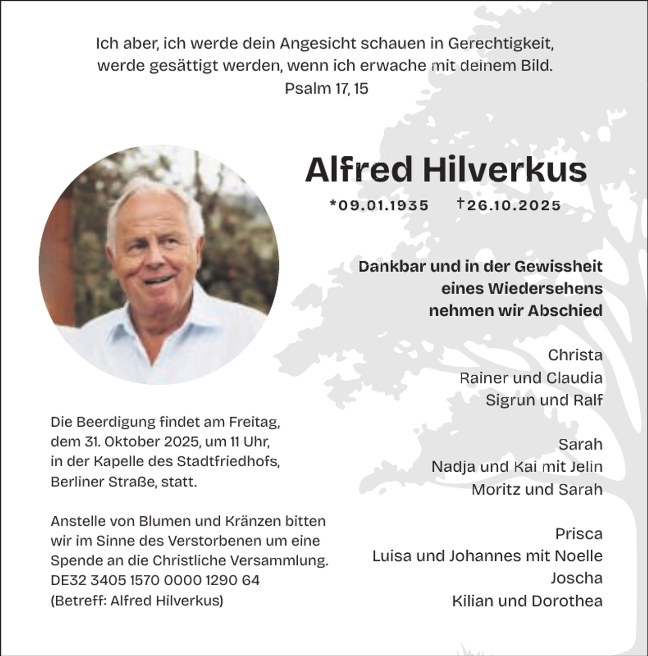 <p>Ich aber, ich werde dein<br />n Angesicht schauen in Gerec<br />Gerechtigkeit,<br />erechtigkeit,<br />werde gesättigt werden,<br />Bild.<br />n, wenn ich erwache mit<br />m t deinem<br />dein<br />ein<br />Psalm 17,<br />7 15</p><p>Alfred<br />Alfre<br />fred Hilverk<br />Hilverkus<br />verkus<br />s<br />*09.01.1935</p><p>26.10. 2025</p><p>Dank<br />und in der<br />de Gewissheit<br />Gew ssheit<br />Dankbar<br />W d<br />Wiederse<br />ehe<br />ens<br />s<br />eines Wiedersehens<br />nehmen wir Abschied<br />b<br />Christa<br />a<br />Ra<br />Claudia<br />Rainer<br />und Cla<br />gru und<br />u d Ralf<br />Sigrun<br />g,<br />Die Beerdigung findet am Freitag,<br />dem 31. Oktober 2025, um 11 Uhr,<br />s,<br />in der Kapelle des Stadtfriedhofs,<br />Berliner Straße, statt.<br />n bitten<br />Anstelle von Blumen und Kränzen<br />wir im Sinne des Verstorbenen um eine<br />mmlung.<br />Spende an die Christliche Versammlung.<br />DE32 3405 157000 1290 64<br />(Betreff: Alfred Hilverkus)</p><p>Sarah<br />Sa<br />adja und<br />u d Kai mit<br />m Jelin<br />Nadja<br />Mo<br />d Sarah<br />S rah<br />Moritz<br />und<br />Prisca<br />Luisa und Johannes mit Noelle<br />Joscha<br />Kilian und Dorothea</p>
