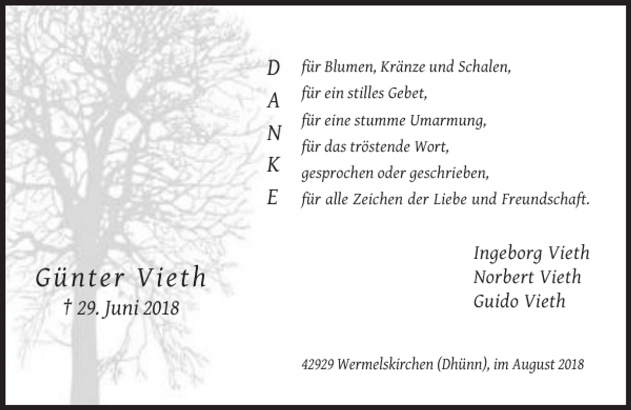 <p>D<br />A<br />N<br />K<br />E</p><p>Gün ter V ieth</p><p>für Blumen, Kränze und Schalen,<br />für ein stilles Gebet,<br />für eine stumme Umarmung,<br />für das tröstende Wort,<br />gesprochen oder geschrieben,<br />für alle Zeichen der Liebe und Freundschaft.</p><p>Ingeborg Vieth<br />Norbert Vieth<br />Guido Vieth</p><p>† 29. Juni 2018<br />42929 Wermelskirchen (Dhünn), im August 2018</p>