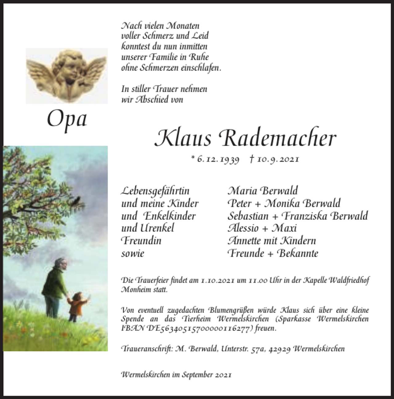 <p>Nach vielen Monaten<br />voller Schmerz und Leid<br />konntest du nun inmitten<br />unserer Familie in Ruhe<br />ohne Schmerzen einschlafen.</p><p>Opa</p><p>In stiller Trauer nehmen<br />wir Abschied von</p><p>Klaus Rademacher<br />* 6. 12. 1939</p><p>Lebensgefährtin<br />und meine Kinder<br />und Enkelkinder<br />und Urenkel<br />Freundin<br />sowie</p><p>† 10. 9. 2021</p><p>Maria Berwald<br />Peter + Monika Berwald<br />Sebastian + Franziska Berwald<br />Alessio + Maxi<br />Annette mit Kindern<br />Freunde + Bekannte</p><p>Die Trauerfeier ﬁndet am 1.10.2021 um 11.00 Uhr in der Kapelle Waldfriedhof<br />Monheim statt.<br />Von eventuell zugedachten Blumengrüßen würde Klaus sich über eine kleine<br />Spende an das Tierheim Wermelskirchen (Sparkasse Wermelskirchen<br />IBAN DE56340515700000116277) freuen.<br />Traueranschrift: M. Berwald, Unterstr. 57a, 42929 Wermelskirchen<br />Wermelskirchen im September 2021</p>