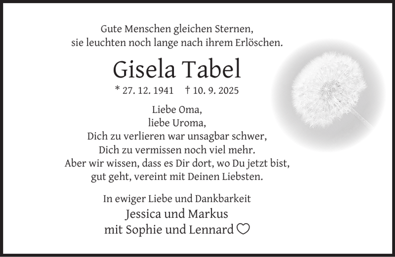 <p>Gute Menschen gleichen Sternen,<br />sie leuchten noch lange nach ihrem Erlöschen.</p><p>Gisela Tabel<br />* 27. 12. 1941</p><p>† 10. 9. 2025</p><p>Liebe Oma,<br />liebe Uroma,<br />Dich zu verlieren war unsagbar schwer,<br />Dich zu vermissen noch viel mehr.<br />Aber wir wissen, dass es Dir dort, wo Du jetzt bist,<br />gut geht, vereint mit Deinen Liebsten.<br />In ewiger Liebe und Dankbarkeit</p><p>Jessica und Markus<br />mit Sophie und Lennard </p>