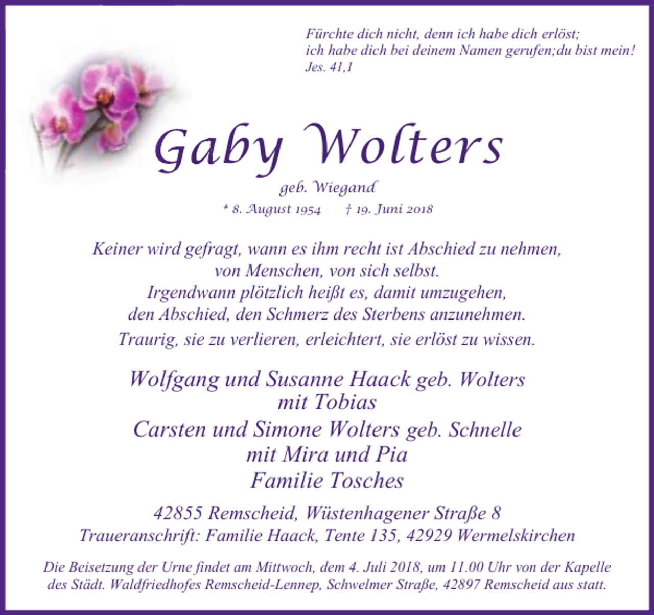 <p>Fürchte dich nicht, denn ich habe dich erlöst;<br />ich habe dich bei deinem Namen gerufen;du bist mein!<br />Jes. 41,1</p><p>Gaby Wolters<br />geb. Wiegand</p><p>.</p><p>g st</p><p>.</p><p>ni</p><p>Keiner wird gefragt, wann es ihm recht ist Abschied zu nehmen,<br />von Menschen, von sich selbst.<br />Irgendwann plötzlich heißt es, damit umzugehen,<br />den Abschied, den Schmerz des Sterbens anzunehmen.<br />Traurig, sie zu verlieren, erleichtert, sie erlöst zu wissen.</p><p>Wolfgang und Susanne Haack geb. Wolters<br />mit Tobias<br />Carsten und Simone Wolters geb. Schnelle<br />mit Mira und Pia<br />Familie Tosches<br />42855 Remscheid, Wüstenhagener Straße 8</p><p>Traueranschrift: Familie Haack, Tente 135, 42929 Wermelskirchen<br />Die Beisetzung der Urne findet am Mittwoch, dem 4. Juli 2018, um 11.00 Uhr von der Kapelle<br />des Städt. Waldfriedhofes Remscheid-Lennep, Schwelmer Straße, 42897 Remscheid aus statt.</p>