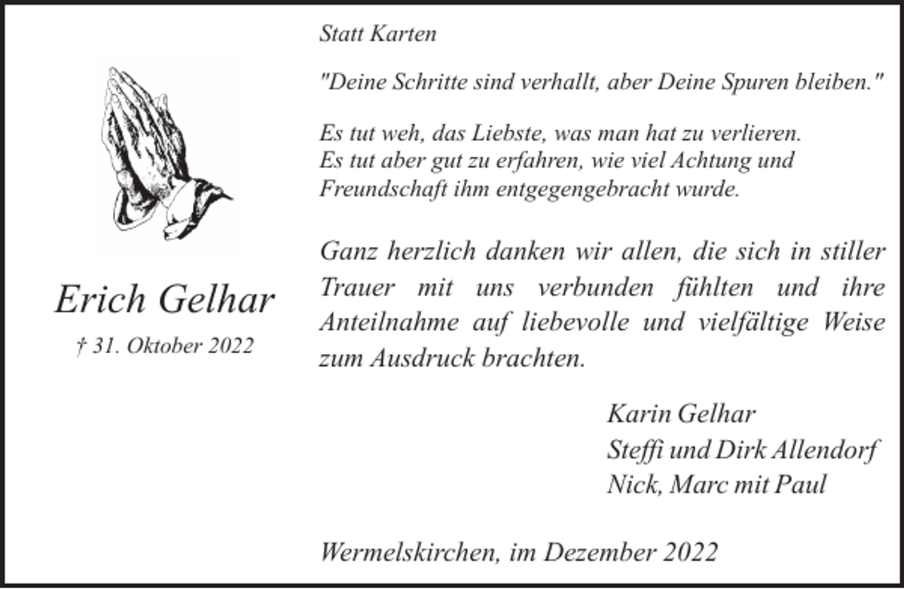 <p>Statt Karten<br />"Deine Schritte sind verhallt, aber Deine Spuren bleiben."<br />Es tut weh, das Liebste, was man hat zu verlieren.<br />Es tut aber gut zu erfahren, wie viel Achtung und<br />Freundschaft ihm entgegengebracht wurde.</p><p>Erich Gelhar<br />† 31. Oktober 2022</p><p>Ganz herzlich danken wir allen, die sich in stiller<br />Trauer mit uns verbunden fühlten und ihre<br />Anteilnahme auf liebevolle und vielfältige Weise<br />zum Ausdruck brachten.<br />Karin Gelhar<br />Steffi und Dirk Allendorf<br />Nick, Marc mit Paul<br />Wermelskirchen, im Dezember 2022</p>