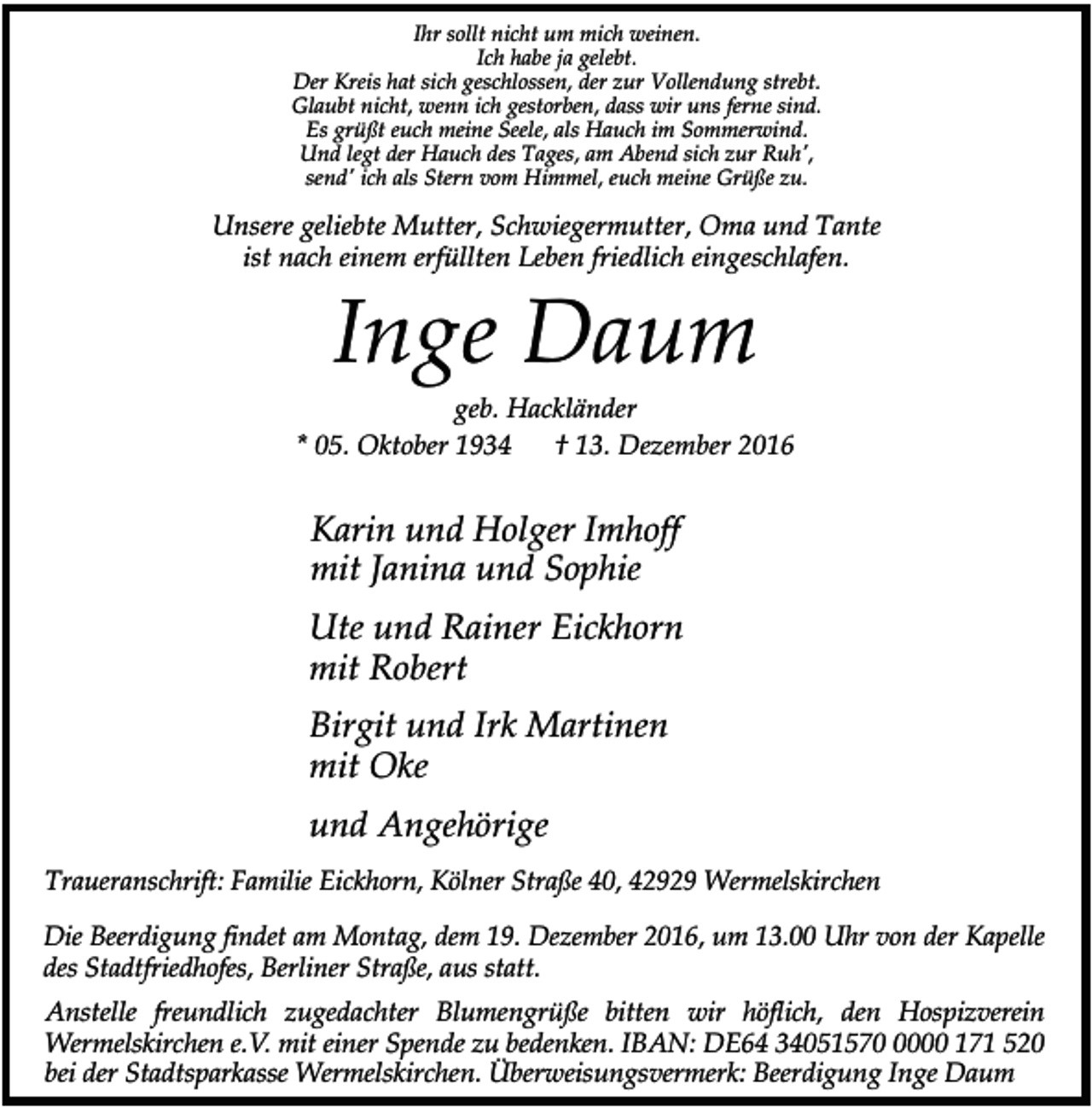 <p>Ihr sollt nicht um mich weinen.<br />Ich habe ja gelebt.<br />Der Kreis hat sich geschlossen, der zur Vollendung strebt.<br />Glaubt nicht, wenn ich gestorben, dass wir uns ferne sind.<br />Es grüßt euch meine Seele, als Hauch im Sommerwind.<br />Und legt der Hauch des Tages, am Abend sich zur Ruh',<br />send' ich als Stern vom Himmel, euch meine Grüße zu.</p><p>Unsere geliebte Mutter, Schwiegermutter, Oma und Tante<br />ist nach einem erfüllten Leben friedlich eingeschlafen.</p><p>Inge Daum</p><p>geb. Hackländer<br />* 05. Oktober 1934<br />† 13. Dezember 2016</p><p>Karin und Holger Imhoff<br />mit Janina und Sophie<br />Ute und Rainer Eickhorn<br />mit Robert<br />Birgit und Irk Martinen<br />mit Oke<br />und Angehörige<br />Traueranschrift: Familie Eickhorn, Kölner Straße 40, 42929 Wermelskirchen<br />Die Beerdigung findet am Montag, dem 19. Dezember 2016, um 13.00 Uhr von der Kapelle<br />des Stadtfriedhofes, Berliner Straße, aus statt.<br />Anstelle freundlich zugedachter Blumengrüße bitten wir höflich, den Hospizverein<br />Wermelskirchen e.V. mit einer Spende zu bedenken. IBAN: DE64 3405157000 171 520<br />bei der Stadtsparkasse Wermelskirchen. Überweisungsvermerk: Beerdigung Inge Daum</p>
