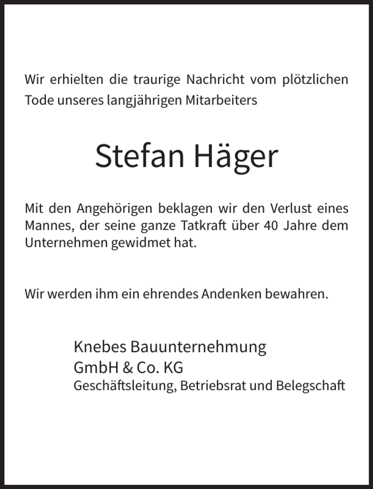 <p>Wir erhielten die traurige Nachricht vom plötzlichen<br />Tode unseres langjährigen Mitarbeiters</p>
<p>Stefan Häger<br />Mit den Angehörigen beklagen wir den Verlust eines<br />Mannes, der seine ganze Tatkraft über 40 Jahre dem<br />Unternehmen gewidmet hat.<br />Wir werden ihm ein ehrendes Andenken bewahren.</p>
<p>Knebes Bauunternehmung<br />GmbH &amp; Co. KG</p>
<p>Geschäftsleitung, Betriebsrat und Belegschaft</p>
