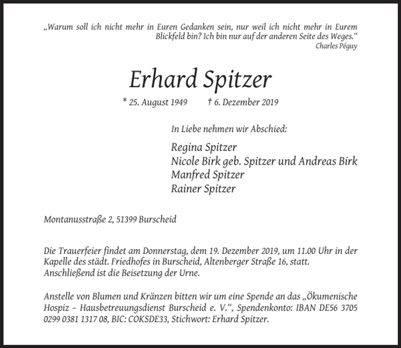 <p>„Warum soll ich nicht mehr in Euren Gedanken sein, nur weil ich nicht mehr in Eurem<br />Blickfeld bin? Ich bin nur auf der anderen Seite des Weges.“<br />Charles Péguy</p><p>Erhard Spitzer<br />* 25. August 1949</p><p>† 6. Dezember 2019</p><p>In Liebe nehmen wir Abschied:</p><p>Regina Spitzer<br />Nicole Birk geb. Spitzer und Andreas Birk<br />Manfred Spitzer<br />Rainer Spitzer<br />Montanusstraße 2, 51399 Burscheid</p><p>Die Trauerfeier findet am Donnerstag, dem 19. Dezember 2019, um 11.00 Uhr in der<br />Kapelle des städt. Friedhofes in Burscheid, Altenberger Straße 16, statt.<br />Anschließend ist die Beisetzung der Urne.<br />Anstelle von Blumen und Kränzen bitten wir um eine Spende an das „Ökumenische<br />Hospiz – Hausbetreuungsdienst Burscheid e. V.“, Spendenkonto: IBAN DE56 3705<br />0299 038317 08, BIC: COKSDE33, Stichwort: Erhard Spitzer.</p>
