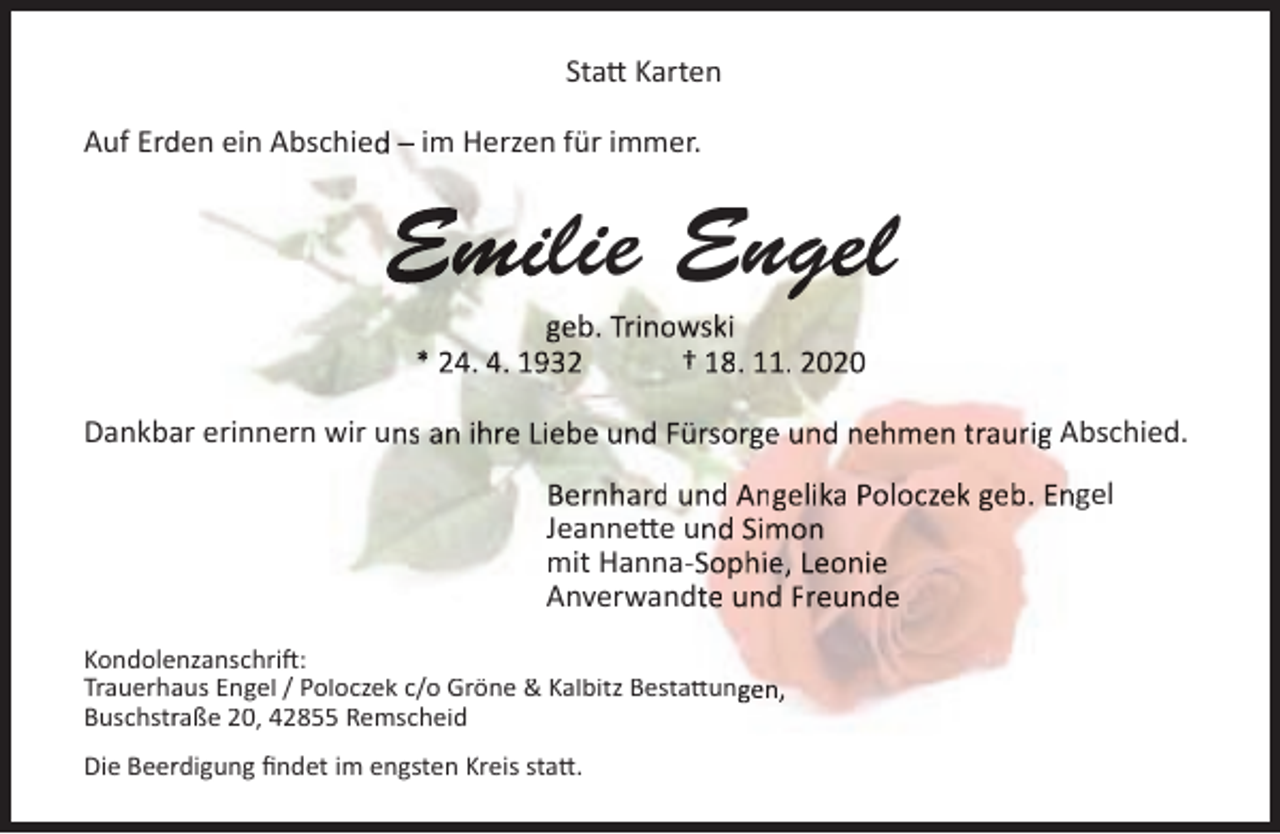 <p>Statt Karten<br />Auf Erd<br />den ein Abschied – im Herzen für immer.</p><p>Emilie Engel<br />geb. Trinowski<br />* 24. 4. 1932<br />† 18. 11. 2020</p><p>Dankbaar erinnern wir uns an ihre Liebe und Fürsorge und nehmen traurig Absschied.<br />Bernhard und Angelika Poloczek geb. Engel<br />Jeannette und Simon<br />mit Hanna-Sophie, Leonie<br />Anverwandte und Freunde<br />Kondoleenzanschrift:<br />Trauerhaaus Engel / Poloczek c/o Gröne &amp; Kalbitz Bestattungen,<br />Buschstrraße 20, 42855 Remscheid<br />Die Beerrdigung ﬁndet im engsten Kreis statt.</p>