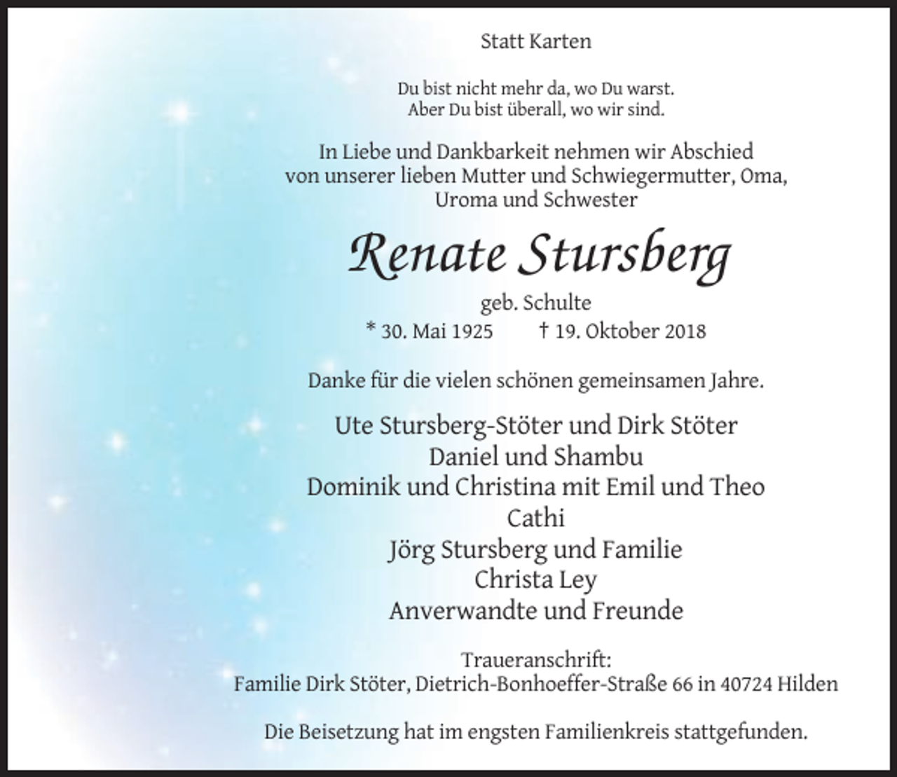 <p>Statt Karten<br />Du bist nicht mehr da, wo Du warst.<br />Aber Du bist überall, wo wir sind.</p><p>In Liebe und Dankbarkeit nehmen wir Abschied<br />von unserer lieben Mutter und Schwiegermutter, Oma,<br />Uroma und Schwester</p><p>Renate Stursberg<br />geb. Schulte<br />* 30. Mai 1925<br />† 19. Oktober 2018<br />Danke für die vielen schönen gemeinsamen Jahre.</p><p>Ute Stursberg-Stöter und Dirk Stöter<br />Daniel und Shambu<br />Dominik und Christina mit Emil und Theo<br />Cathi<br />Jörg Stursberg und Familie<br />Christa Ley<br />Anverwandte und Freunde<br />Traueranschrift:<br />Familie Dirk Stöter, Dietrich-Bonhoeffer-Straße 66 in 40724 Hilden<br />Die Beisetzung hat im engsten Familienkreis stattgefunden.</p>