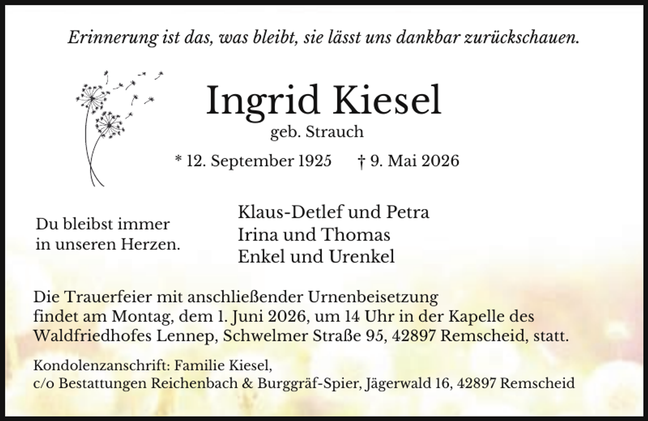 <p>Erinnerung ist das, was bleibt, sie lässt uns dankbar zurückschauen.</p><p>Ingrid Kiesel<br />geb. Strauch</p><p>* 12. September 1925</p><p>Du bleibst immer<br />in unseren Herzen.</p><p>† 9. Mai 2026</p><p>Klaus-Detlef und Petra<br />Irina und Thomas<br />Enkel und Urenkel</p><p>Die Trauerfeier mit anschließender Urnenbeisetzung<br />findet am Montag, dem 1. Juni 2026, um 14 Uhr in der Kapelle des<br />Waldfriedhofes Lennep, Schwelmer Straße 95, 42897 Remscheid, statt.<br />Kondolenzanschrift: Familie Kiesel,<br />c/o Bestattungen Reichenbach &amp; Burggräf-Spier, Jägerwald 16, 42897 Remscheid</p>