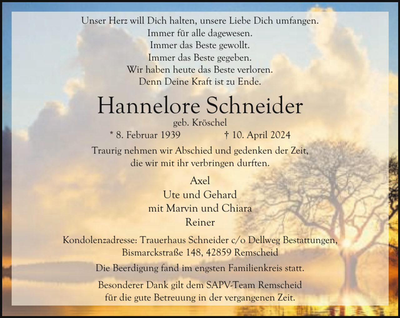 <p>Unser Herz will Dich halten, unsere Liebe Dich umfangen.<br />Immer für alle dagewesen.<br />Immer das Beste gewollt.<br />Immer das Beste gegeben.<br />Wir haben heute das Beste verloren.<br />Denn Deine Kraft ist zu Ende.</p><p>Hannelore Schneider<br />geb. Kröschel<br />* 8. Februar 1939<br />† 10. April 2024</p><p>Traurig nehmen wir Abschied und gedenken der Zeit,<br />die wir mit ihr verbringen durften.</p><p>Axel<br />Ute und Gehard<br />mit Marvin und Chiara<br />Reiner<br />Kondolenzadresse: Trauerhaus Schneider c/o Dellweg Bestattungen,<br />Bismarckstraße 148, 42859 Remscheid<br />Die Beerdigung fand im engsten Familienkreis statt.<br />Besonderer Dank gilt dem SAPV-Team Remscheid<br />für die gute Betreuung in der vergangenen Zeit.</p>