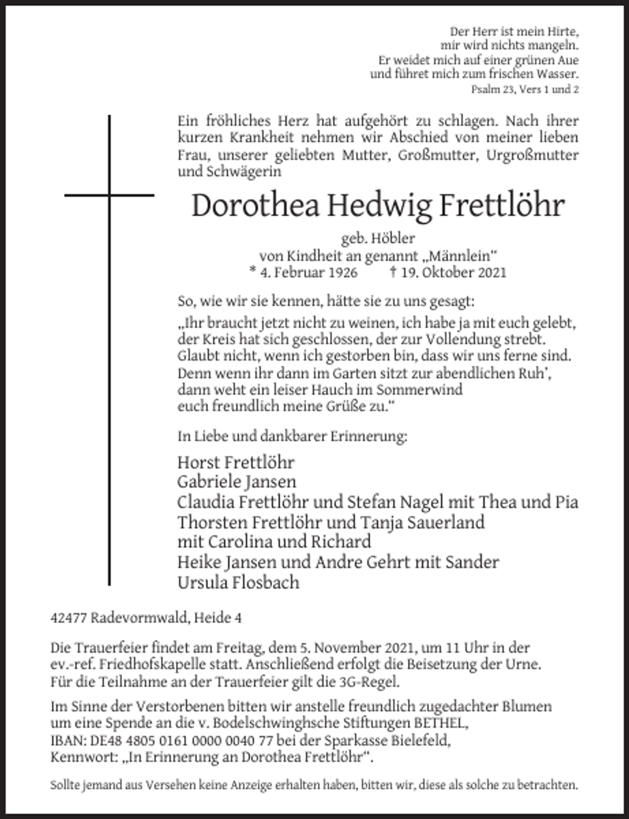 <p>Der Herr ist mein Hirte,<br />mir wird nichts mangeln.<br />Er weidet mich auf einer grünen Aue<br />und führet mich zum frischen Wasser.<br />Psalm 23, Vers 1 und 2</p><p>Ein fröhliches Herz hat aufgehört zu schlagen. Nach ihrer<br />kurzen Krankheit nehmen wir Abschied von meiner lieben<br />Frau, unserer geliebten Mutter, Großmutter, Urgroßmutter<br />und Schwägerin</p><p>Dorothea Hedwig Frettlöhr<br />geb. Höbler<br />von Kindheit an genannt „Männlein“<br />* 4. Februar 1926<br />† 19. Oktober 2021<br />So, wie wir sie kennen, hätte sie zu uns gesagt:<br />„Ihr braucht jetzt nicht zu weinen, ich habe ja mit euch gelebt,<br />der Kreis hat sich geschlossen, der zur Vollendung strebt.<br />Glaubt nicht, wenn ich gestorben bin, dass wir uns ferne sind.<br />Denn wenn ihr dann im Garten sitzt zur abendlichen Ruh’,<br />dann weht ein leiser Hauch im Sommerwind<br />euch freundlich meine Grüße zu.“<br />In Liebe und dankbarer Erinnerung:</p><p>Horst Frettlöhr<br />Gabriele Jansen<br />Claudia Frettlöhr und Stefan Nagel mit Thea und Pia<br />Thorsten Frettlöhr und Tanja Sauerland<br />mit Carolina und Richard<br />Heike Jansen und Andre Gehrt mit Sander<br />Ursula Flosbach<br />42477 Radevormwald, Heide 4<br />Die Trauerfeier findet am Freitag, dem 5. November 2021, um 11 Uhr in der<br />ev.-ref. Friedhofskapelle statt. Anschließend erfolgt die Beisetzung der Urne.<br />Für die Teilnahme an der Trauerfeier gilt die 3G-Regel.<br />Im Sinne der Verstorbenen bitten wir anstelle freundlich zugedachter Blumen<br />um eine Spende an die v. Bodelschwinghsche Stiftungen BETHEL,<br />IBAN: DE05 0161 0040 77 bei der Sparkasse Bielefeld,<br />Kennwort: „In Erinnerung an Dorothea Frettlöhr“.<br />Sollte jemand aus Versehen keine Anzeige erhalten haben, bitten wir, diese als solche zu betrachten.</p>