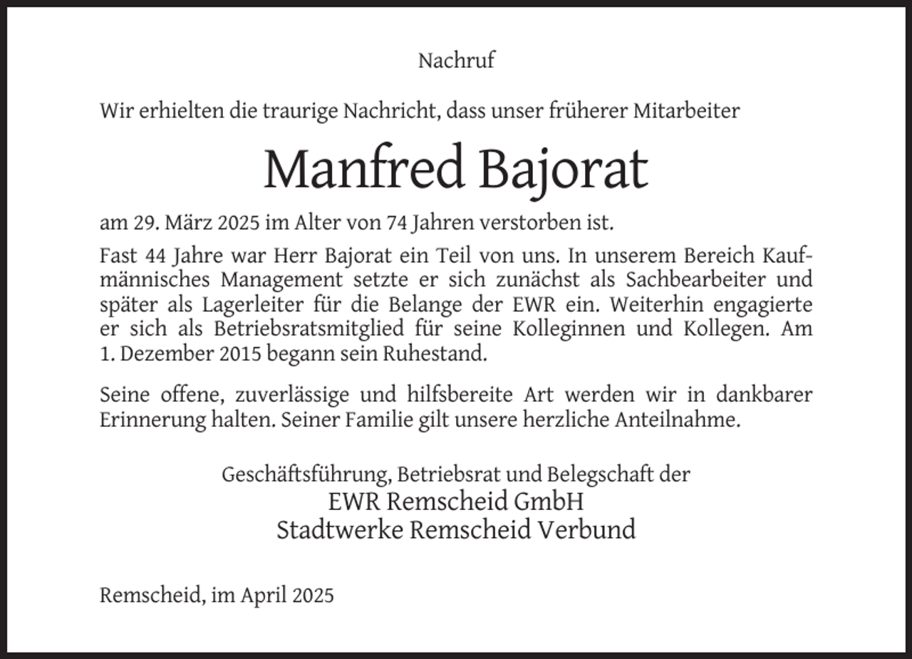 <p>Nachruf<br />Wir erhielten die traurige Nachricht, dass unser früherer Mitarbeiter</p><p>Manfred Bajorat<br />am 29. März 2025 im Alter von 74 Jahren verstorben ist.<br />Fast 44 Jahre war Herr Bajorat ein Teil von uns. In unserem Bereich Kaufmännisches Management setzte er sich zunächst als Sachbearbeiter und<br />später als Lagerleiter für die Belange der EWR ein. Weiterhin engagierte<br />er sich als Betriebsratsmitglied für seine Kolleginnen und Kollegen. Am<br />1. Dezember 2015 begann sein Ruhestand.<br />Seine offene, zuverlässige und hilfsbereite Art werden wir in dankbarer<br />Erinnerung halten. Seiner Familie gilt unsere herzliche Anteilnahme.<br />Geschäftsführung, Betriebsrat und Belegschaft der</p><p>EWR Remscheid GmbH<br />Stadtwerke Remscheid Verbund<br />Remscheid, im April 2025</p>