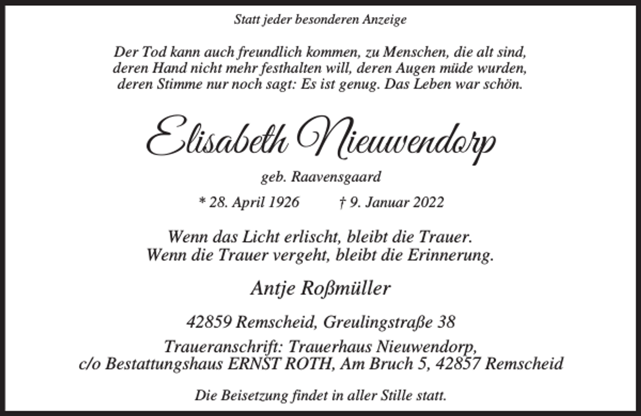 <p>Statt jeder besonderen Anzeige</p><p>Der Tod kann auch freundlich kommen, zu Menschen, die alt sind,<br />deren Hand nicht mehr festhalten will, deren Augen müde wurden,<br />deren Stimme nur noch sagt: Es ist genug. Das Leben war schön.</p><p>Elisabeth Nieuwendorp<br />geb. Raavensgaard</p><p>* 28. April 1926</p><p>† 9. Januar 2022</p><p>Wenn das Licht erlischt, bleibt die Trauer.<br />Wenn die Trauer vergeht, bleibt die Erinnerung.</p><p>Antje Roßmüller<br />42859 Remscheid, Greulingstraße 38<br />Traueranschrift: Trauerhaus Nieuwendorp,<br />c/o Bestattungshaus ERNST ROTH, Am Bruch 5, 42857 Remscheid<br />Die Beisetzung findet in aller Stille statt.</p>
