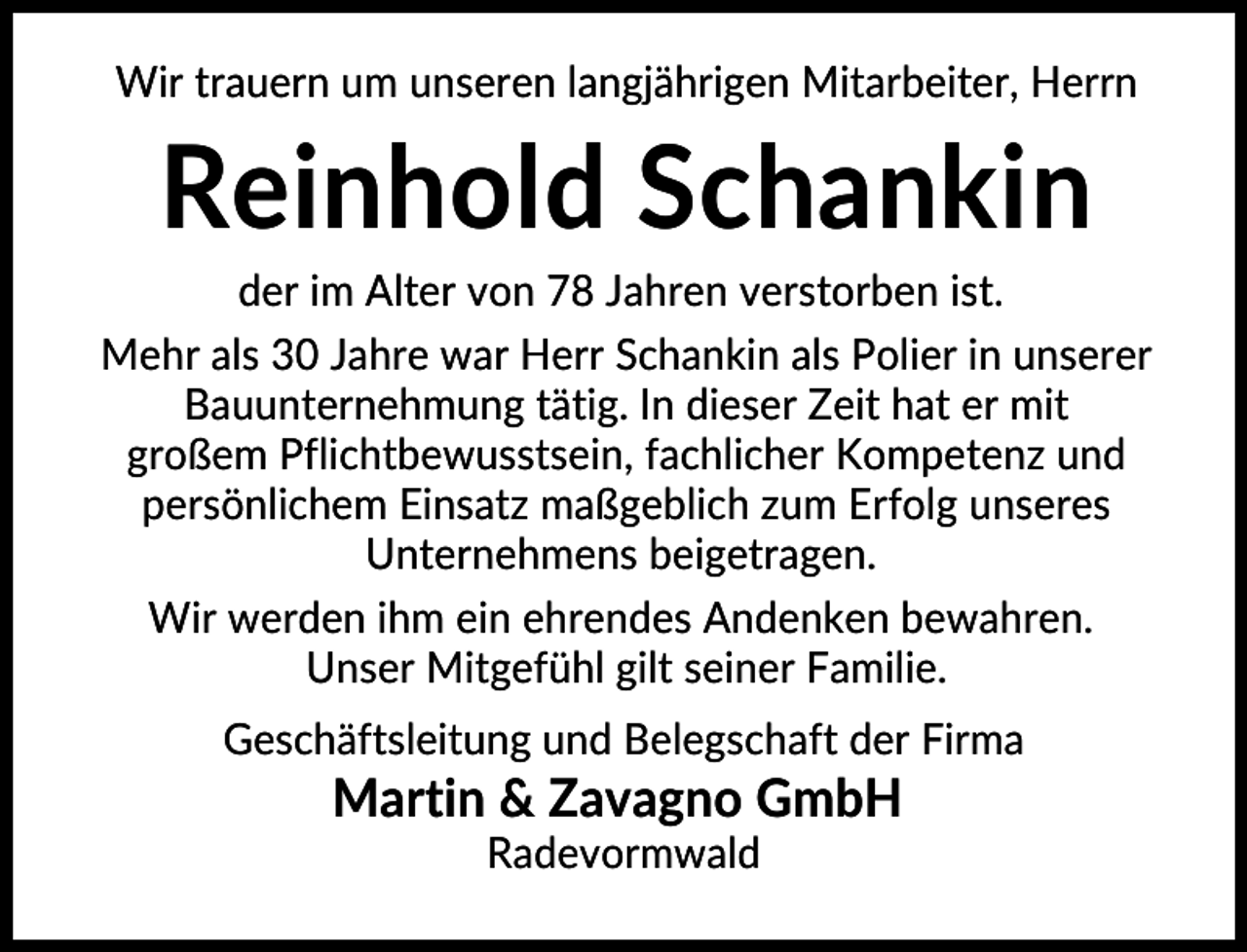 <p>Wir trauern um unseren langjährigen Mitarbeiter, Herrn</p><p>Reinhold Schankin<br />der im Alter von 78 Jahren verstorben ist.<br />Mehr als 30 Jahre war Herr Schankin als Polier in unserer<br />Bauunternehmung tätig. In dieser Zeit hat er mit<br />großem Pflichtbewusstsein, fachlicher Kompetenz und<br />persönlichem Einsatz maßgeblich zum Erfolg unseres<br />Unternehmens beigetragen.<br />Wir werden ihm ein ehrendes Andenken bewahren.<br />Unser Mitgefühl gilt seiner Familie.<br />Geschäftsleitung und Belegschaft der Firma</p><p>Martin &amp; Zavagno GmbH<br />Radevormwald</p>