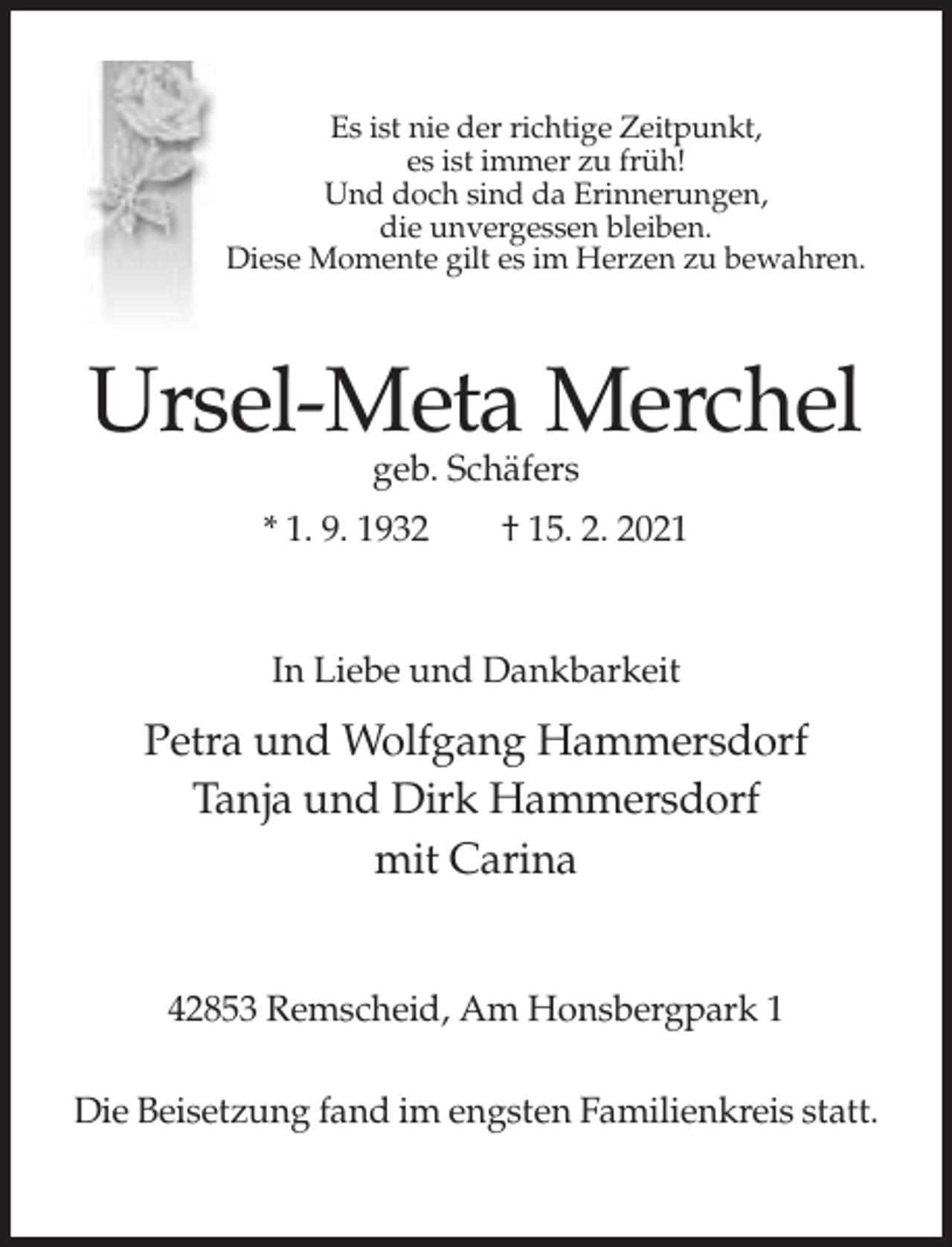 <p>Es ist nie der richtige Zeitpunkt,<br />es ist immer zu früh!<br />Und doch sind da Erinnerungen,<br />die unvergessen bleiben.<br />Diese Momente gilt es im Herzen zu bewahren.</p><p>Ursel-Meta Merchel<br />geb. Schäfers</p><p>* 1. 9. 1932</p><p>† 15. 2. 2021</p><p>In Liebe und Dankbarkeit</p><p>Petra und Wolfgang Hammersdorf<br />Tanja und Dirk Hammersdorf<br />mit Carina</p><p>42853 Remscheid, Am Honsbergpark 1<br />Die Beisetzung fand im engsten Familienkreis statt.</p>