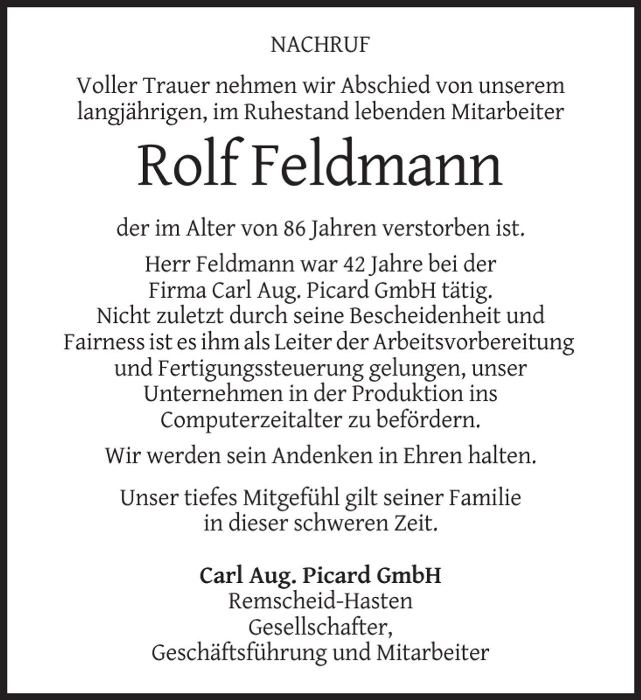 <p>NACHRUF<br />Voller Trauer nehmen wir Abschied von unserem<br />langjährigen, im Ruhestand lebenden Mitarbeiter</p><p>Rolf Feldmann<br />der im Alter von 86 Jahren verstorben ist.<br />Herr Feldmann war 42 Jahre bei der<br />Firma Carl Aug. Picard GmbH tätig.<br />Nicht zuletzt durch seine Bescheidenheit und<br />Fairness ist es ihm als Leiter der Arbeitsvorbereitung<br />und Fertigungssteuerung gelungen, unser<br />Unternehmen in der Produktion ins<br />Computerzeitalter zu befördern.<br />Wir werden sein Andenken in Ehren halten.<br />Unser tiefes Mitgefühl gilt seiner Familie<br />in dieser schweren Zeit.<br />Carl Aug. Picard GmbH<br />Remscheid-Hasten<br />Gesellschafter,<br />Geschäftsführung und Mitarbeiter</p>
