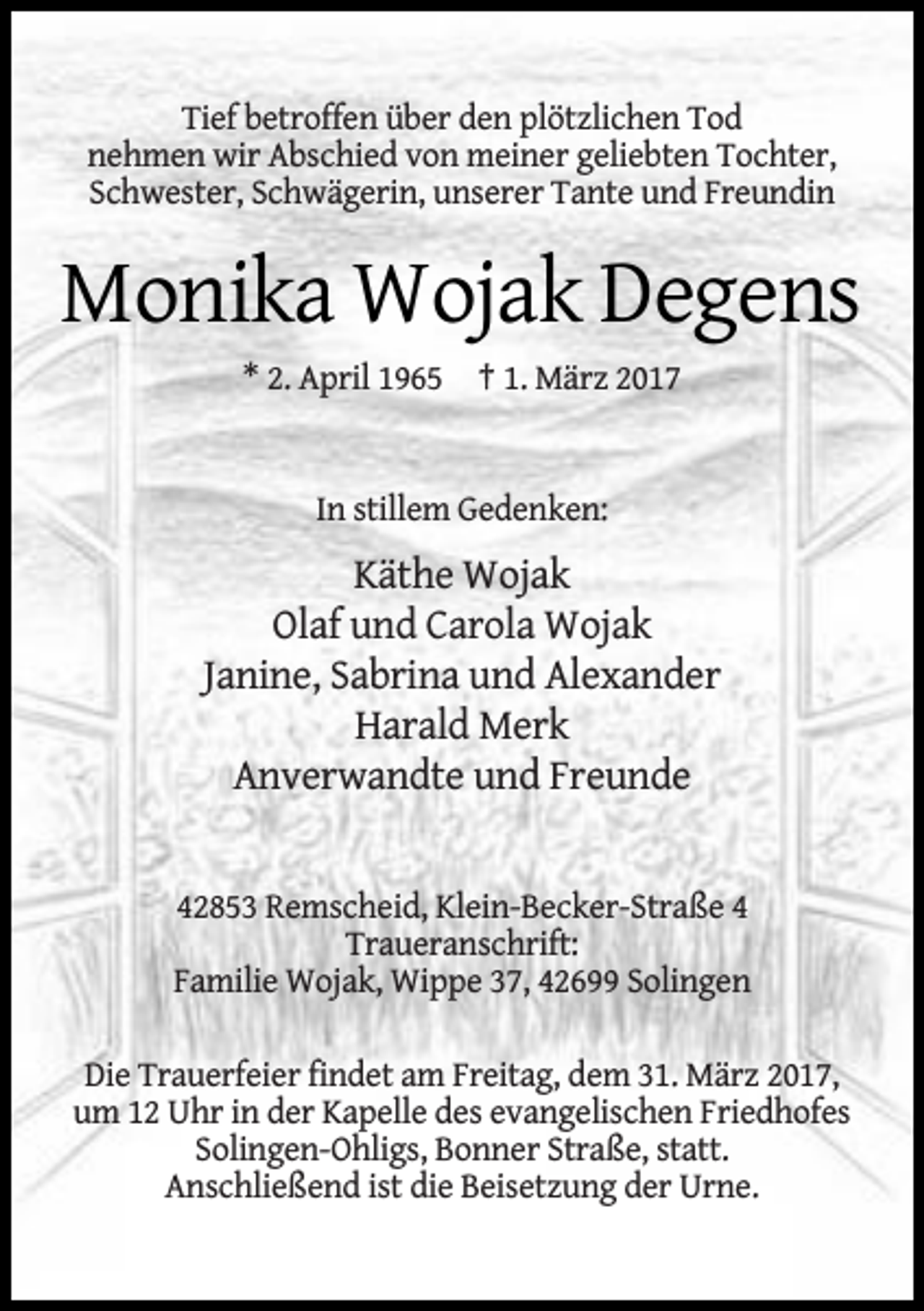 <p>Tief betroffen über den plötzlichen Tod<br />nehmen wir Abschied von meiner geliebten Tochter,<br />Schwester, Schwägerin, unserer Tante und Freundin</p><p>Monika Wojak Degens<br />* 2. April 1965 † 1. März 2017<br />In stillem Gedenken:</p><p>Käthe Wojak<br />Olaf und Carola Wojak<br />Janine, Sabrina und Alexander<br />Harald Merk<br />Anverwandte und Freunde<br />42853 Remscheid, Klein-Becker-Straße 4<br />Traueranschrift:<br />Familie Wojak, Wippe 37, 42699 Solingen<br />Die Trauerfeier findet am Freitag, dem 31. März 2017,<br />um 12 Uhr in der Kapelle des evangelischen Friedhofes<br />Solingen-Ohligs, Bonner Straße, statt.<br />Anschließend ist die Beisetzung der Urne.</p>