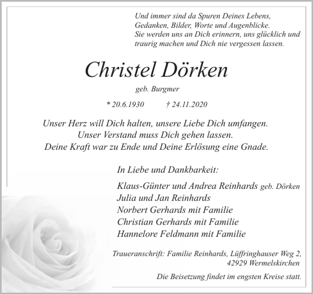 <p>Und immer sind da Spuren Deines Lebens,<br />Gedanken, Bilder, Worte und Augenblicke.<br />Sie werden uns an Dich erinnern, uns glücklich und<br />traurig machen und Dich nie vergessen lassen.</p><p>Christel Dörken<br />geb. Burgmer</p><p>* 20.6.1930</p><p>† 24.11.2020</p><p>Unser Herz will Dich halten, unsere Liebe Dich umfangen.<br />Unser Verstand muss Dich gehen lassen.<br />Deine Kraft war zu Ende und Deine Erlösung eine Gnade.<br />In Liebe und Dankbarkeit:<br />Klaus-Günter und Andrea Reinhards geb. Dörken<br />Julia und Jan Reinhards<br />Norbert Gerhards mit Familie<br />Christian Gerhards mit Familie<br />Hannelore Feldmann mit Familie<br />Traueranschrift: Familie Reinhards, Lüffringhauser Weg 2,<br />42929 Wermelskirchen<br />Die Beisetzung findet im engsten Kreise statt.</p>