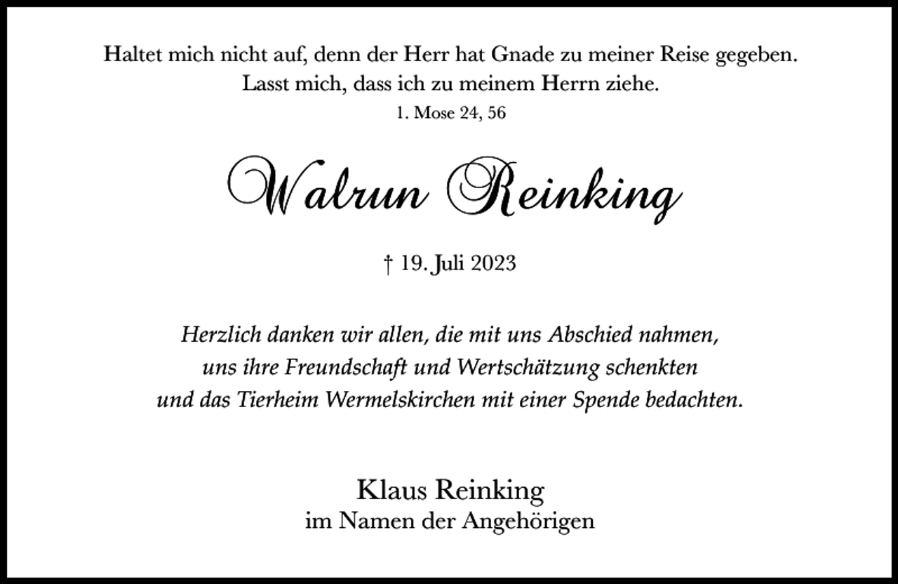 <p>Haltet mich nicht auf, denn der Herr hat Gnade zu meiner Reise gegeben.<br />Lasst mich, dass ich zu meinem Herrn ziehe.<br />1. Mose 24, 56</p><p>Walrun Reinking<br />† 19. Juli 2023<br />Herzlich danken wir allen, die mit uns Abschied nahmen,<br />uns ihre Freundschaft und Wertschätzung schenkten<br />und das Tierheim Wermelskirchen mit einer Spende bedachten.</p><p>Klaus Reinking</p><p>im Namen der Angehörigen</p>