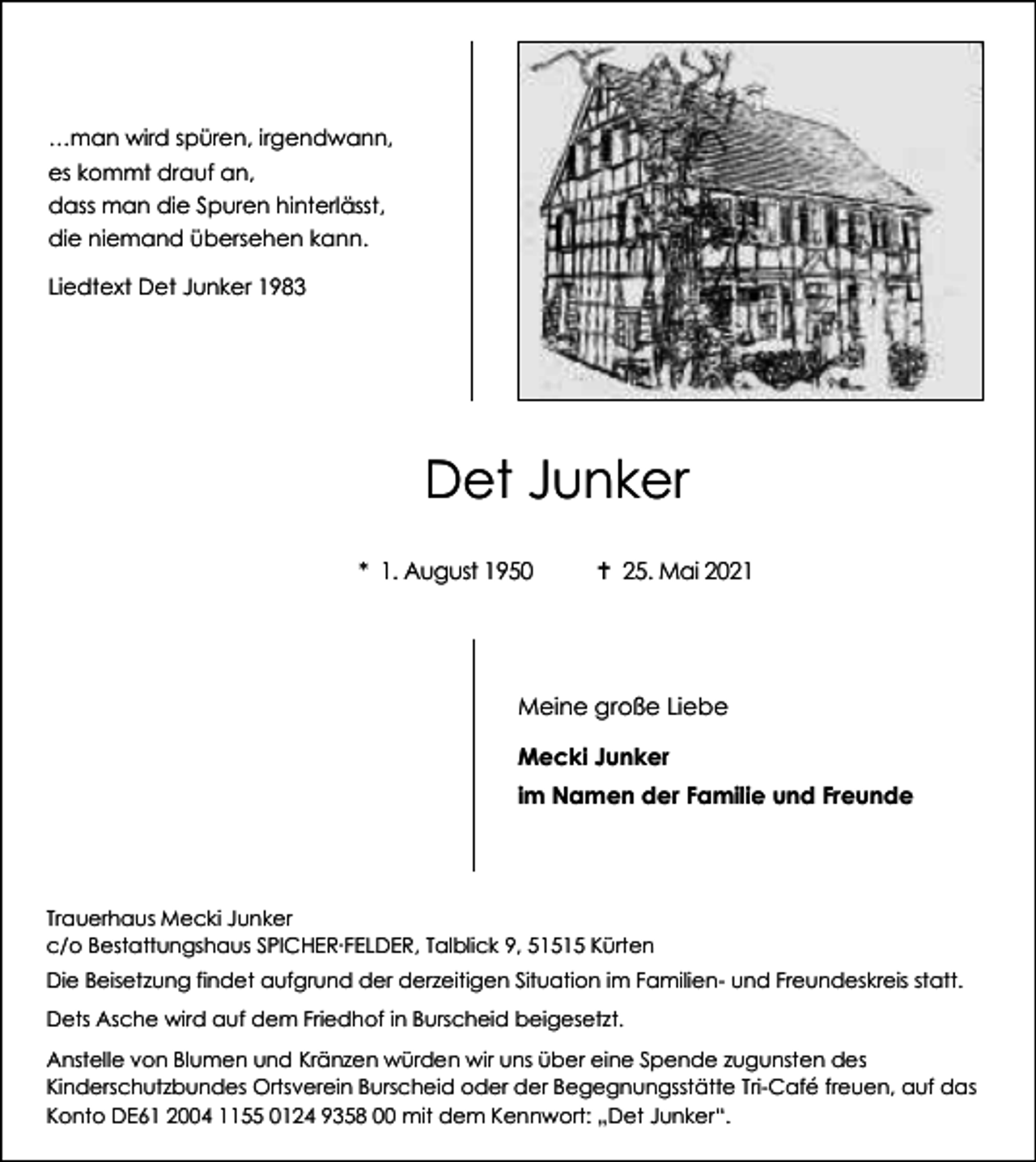 <p>…man wird spüren, irgendwann,<br />es kommt drauf an,<br />dass man die Spuren hinterlässt,<br />die niemand übersehen kann.<br />Liedtext Det Junker 1983</p><p>Det Junker<br />* 1. August 1950</p><p> 25. Mai 2021</p><p>Meine große Liebe<br />Mecki Junker<br />im Namen der Familie und Freunde</p><p>Trauerhaus Mecki Junker<br />c/o Bestattungshaus SPICHER∙FELDER, Talblick 9, 51515 Kürten<br />Die Beisetzung findet aufgrund der derzeitigen Situation im Familien- und Freundeskreis statt.<br />Dets Asche wird auf dem Friedhof in Burscheid beigesetzt.<br />Anstelle von Blumen und Kränzen würden wir uns über eine Spende zugunsten des<br />Kinderschutzbundes Ortsverein Burscheid oder der Begegnungsstätte Tri-Café freuen, auf das<br />Konto DE61 2004 1155 0124 9358 00 mit dem Kennwort: „Det Junker“.</p>