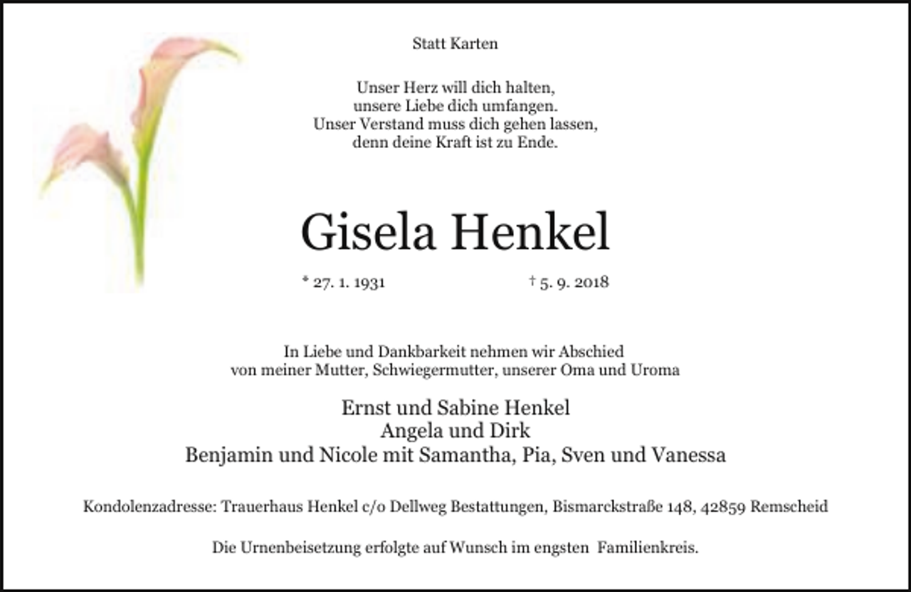 <p>Statt Karten<br />Unser Herz will dich halten,<br />unsere Liebe dich umfangen.<br />Unser Verstand muss dich gehen lassen,<br />denn deine Kraft ist zu Ende.</p><p>Gisela Henkel<br />* 27. 1. 1931</p><p>† 5. 9. 2018</p><p>In Liebe und Dankbarkeit nehmen wir Abschied<br />von meiner Mutter, Schwiegermutter, unserer Oma und Uroma</p><p>Ernst und Sabine Henkel<br />Angela und Dirk<br />Benjamin und Nicole mit Samantha, Pia, Sven und Vanessa<br />Kondolenzadresse: Trauerhaus Henkel c/o Dellweg Bestattungen, Bismarckstraße 148, 42859 Remscheid<br />Die Urnenbeisetzung erfolgte auf Wunsch im engsten Familienkreis.</p>