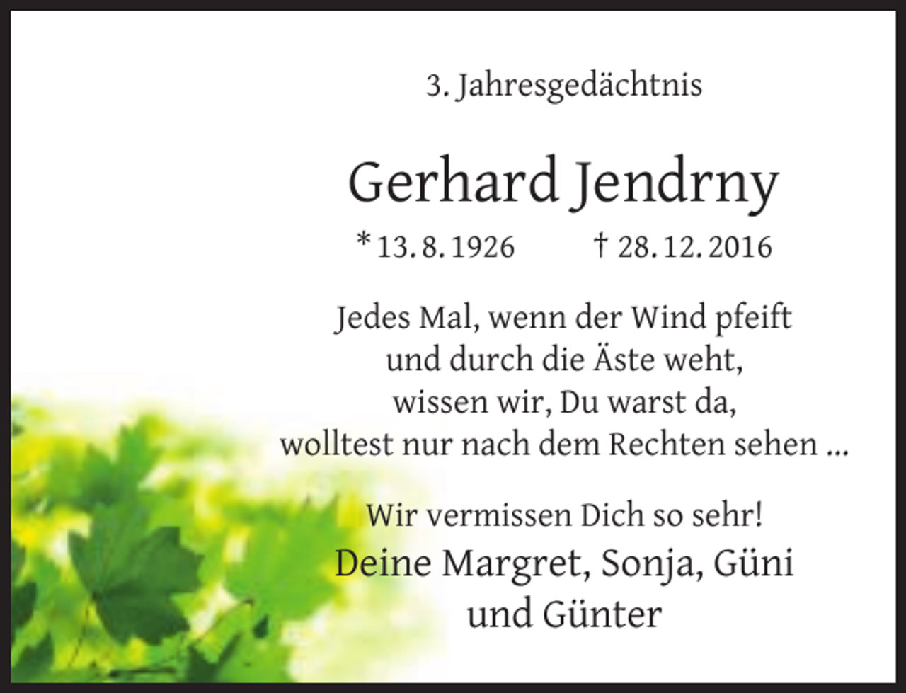 <p>3. Jahresgedächtnis</p><p>Gerhard Jendrny<br />* 13. 8. 1926</p><p>† 28. 12. 2016</p><p>Jedes Mal, wenn der Wind pfeift<br />und durch die Äste weht,<br />wissen wir, Du warst da,<br />wolltest nur nach dem Rechten sehen ...<br />Wir vermissen Dich so sehr!</p><p>Deine Margret, Sonja, Güni<br />und Günter</p>