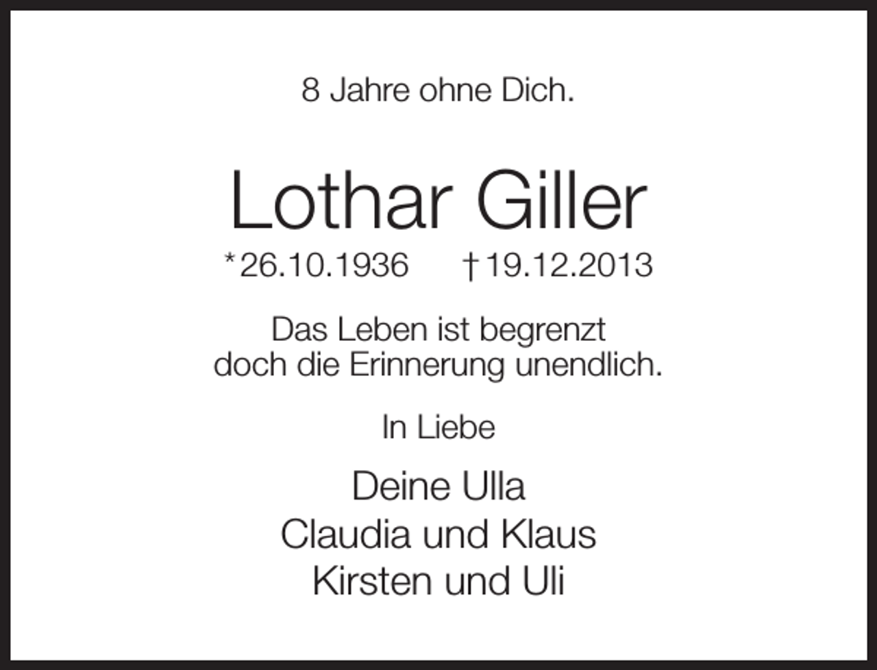 <p>8 Jahre ohne Dich.</p><p>Lothar Giller</p><p>* 26.10.1936</p><p>† 19.12.2013</p><p>Das Leben ist begrenzt<br />doch die Erinnerung unendlich.<br />In Liebe</p><p>Deine Ulla<br />Claudia und Klaus<br />Kirsten und Uli</p>