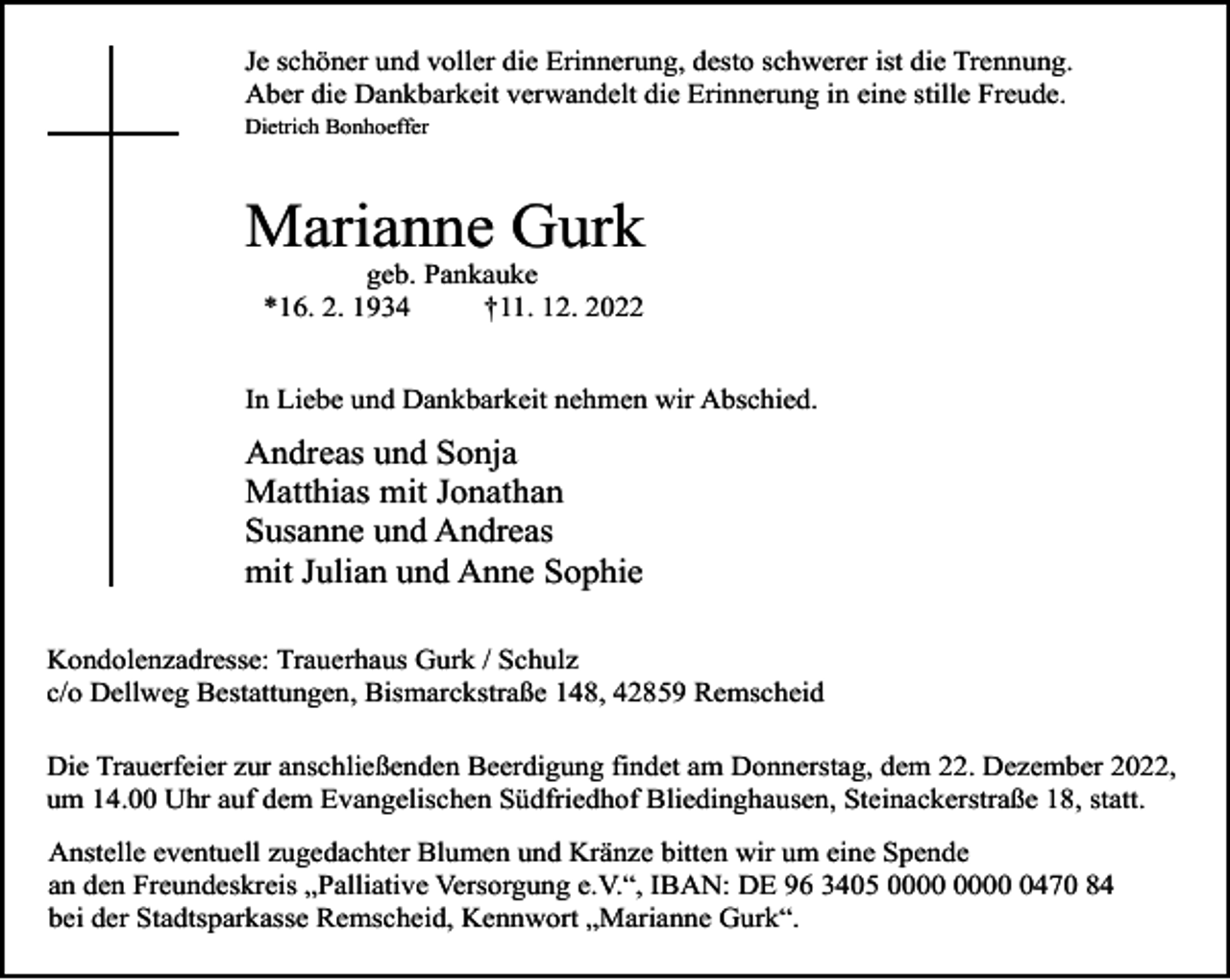 <p>Je schöner und voller die Erinnerung, desto schwerer ist die Trennung.<br />Aber die Dankbarkeit verwandelt die Erinnerung in eine stille Freude.<br />Dietrich Bonhoeffer</p><p>Marianne Gurk<br />geb. Pankauke<br />*16. 2. 1934<br />†11. 12. 2022</p><p>In Liebe und Dankbarkeit nehmen wir Abschied.</p><p>Andreas und Sonja<br />Matthias mit Jonathan<br />Susanne und Andreas<br />mit Julian und Anne Sophie<br />Kondolenzadresse: Trauerhaus Gurk / Schulz<br />c/o Dellweg Bestattungen, Bismarckstraße 148, 42859 Remscheid<br />Die Trauerfeier zur anschließenden Beerdigung findet am Donnerstag, dem 22. Dezember 2022,<br />um 14.00 Uhr auf dem Evangelischen Südfriedhof Bliedinghausen, Steinackerstraße 18, statt.<br />Anstelle eventuell zugedachter Blumen und Kränze bitten wir um eine Spende<br />an den Freundeskreis „Palliative Versorgung e.V.“, IBAN: DE 96 3405 0470 84<br />bei der Stadtsparkasse Remscheid, Kennwort „Marianne Gurk“.</p>