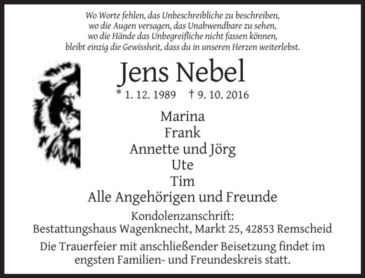 <p>Wo Worte fehlen, das Unbeschreibliche zu beschreiben,<br />wo die Augen versagen, das Unabwendbare zu sehen,<br />wo die Hände das Unbegreifliche nicht fassen können,<br />bleibt einzig die Gewissheit, dass du in unseren Herzen weiterlebst.</p><p>Jens Nebel<br />* 1. 12. 1989 † 9. 10. 2016</p><p>Marina<br />Frank<br />Annette und Jörg<br />Ute<br />Tim<br />Alle Angehörigen und Freunde<br />Kondolenzanschrift:<br />Bestattungshaus Wagenknecht, Markt 25, 42853 Remscheid<br />Die Trauerfeier mit anschließender Beisetzung findet im<br />engsten Familien- und Freundeskreis statt.</p>