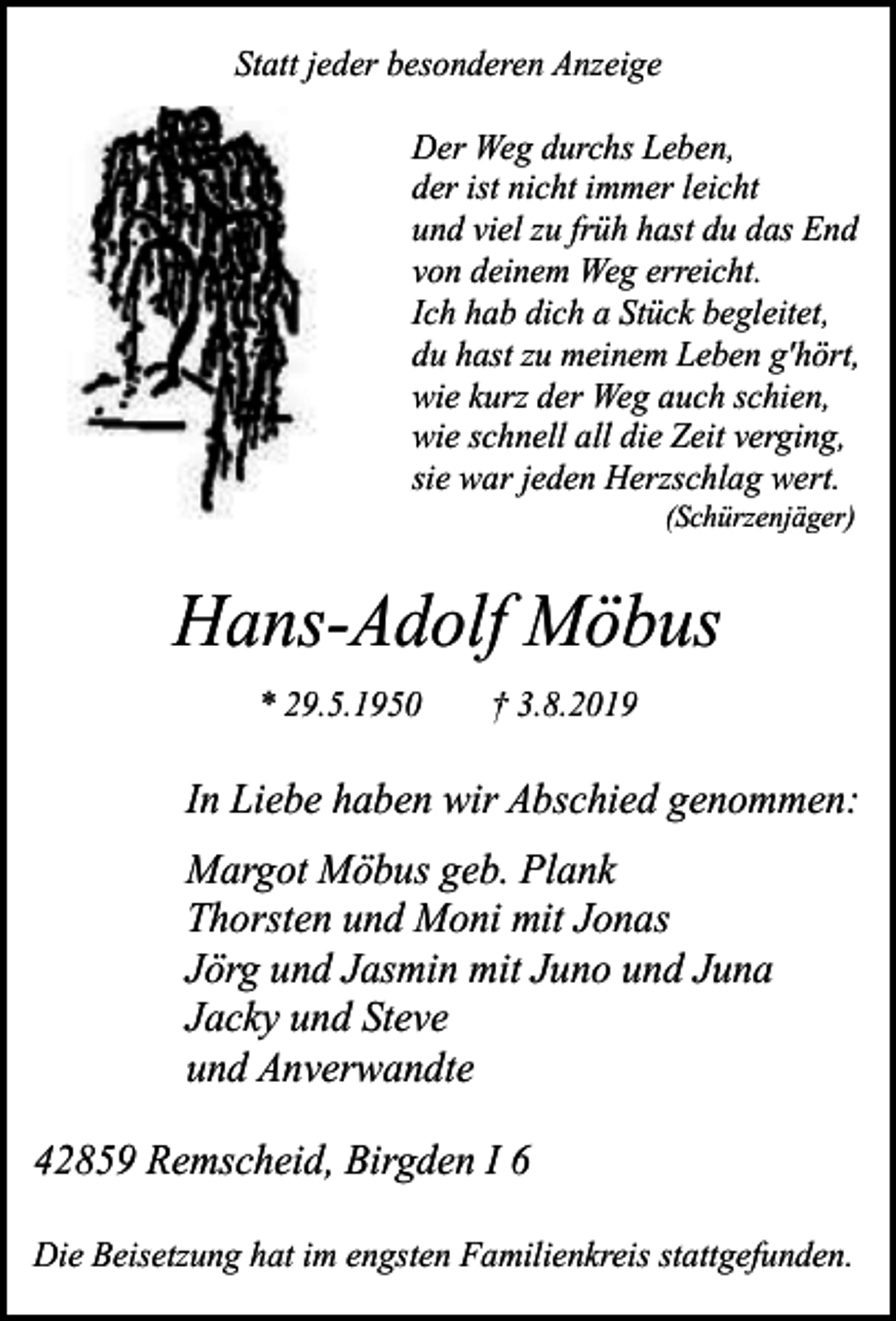 <p>Statt jeder besonderen Anzeige<br />Der Weg durchs Leben,<br />der ist nicht immer leicht<br />und viel zu früh hast du das End<br />von deinem Weg erreicht.<br />Ich hab dich a Stück begleitet,<br />du hast zu meinem Leben g'hört,<br />wie kurz der Weg auch schien,<br />wie schnell all die Zeit verging,<br />sie war jeden Herzschlag wert.<br />(Schürzenjäger)</p><p>Hans-Adolf Möbus<br />* 29.5.1950</p><p>† 3.8.2019</p><p>In Liebe haben wir Abschied genommen:<br />Margot Möbus geb. Plank<br />Thorsten und Moni mit Jonas<br />Jörg und Jasmin mit Juno und Juna<br />Jacky und Steve<br />und Anverwandte<br />42859 Remscheid, Birgden І 6<br />Die Beisetzung hat im engsten Familienkreis stattgefunden.</p>