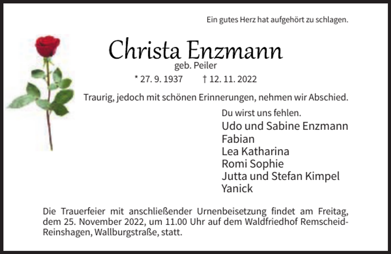 <p>Ein gutes Herz hat aufgehört zu schlagen.</p><p>geb. Peiler<br />* 27. 9. 1937<br />† 12. 11. 2022<br />Traurig, jedoch mit schönen Erinnerungen, nehmen wir Abschied.<br />Du wirst uns fehlen.</p><p>Udo und Sabine Enzmann<br />Fabian<br />Lea Katharina<br />Romi Sophie<br />Jutta und Stefan Kimpel<br />Yanick<br />Die Trauerfeier mit anschließender Urnenbeisetzung findet am Freitag,<br />dem 25. November 2022, um 11.00 Uhr auf dem Waldfriedhof RemscheidReinshagen, Wallburgstraße, statt.</p>