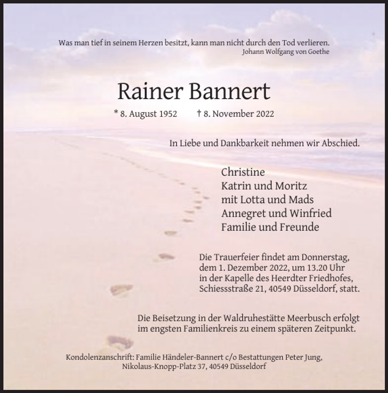 <p>Was man tief in seinem Herzen besitzt, kann man nicht durch den Tod verlieren.<br />Johann Wolfgang von Goethe</p><p>Rainer Bannert<br />* 8. August 1952</p><p>† 8. November 2022</p><p>In Liebe und Dankbarkeit nehmen wir Abschied.</p><p>Christine<br />Katrin und Moritz<br />mit Lotta und Mads<br />Annegret und Winfried<br />Familie und Freunde<br />Die Trauerfeier findet am Donnerstag,<br />dem 1. Dezember 2022, um 13.20 Uhr<br />in der Kapelle des Heerdter Friedhofes,<br />Schiessstraße 21, 40549 Düsseldorf, statt.</p><p>Die Beisetzung in der Waldruhestätte Meerbusch erfolgt<br />im engsten Familienkreis zu einem späteren Zeitpunkt.</p><p>Kondolenzanschrift: Familie Händeler-Bannert c/o Bestattungen Peter Jung,<br />Nikolaus-Knopp-Platz 37, 40549 Düsseldorf</p>