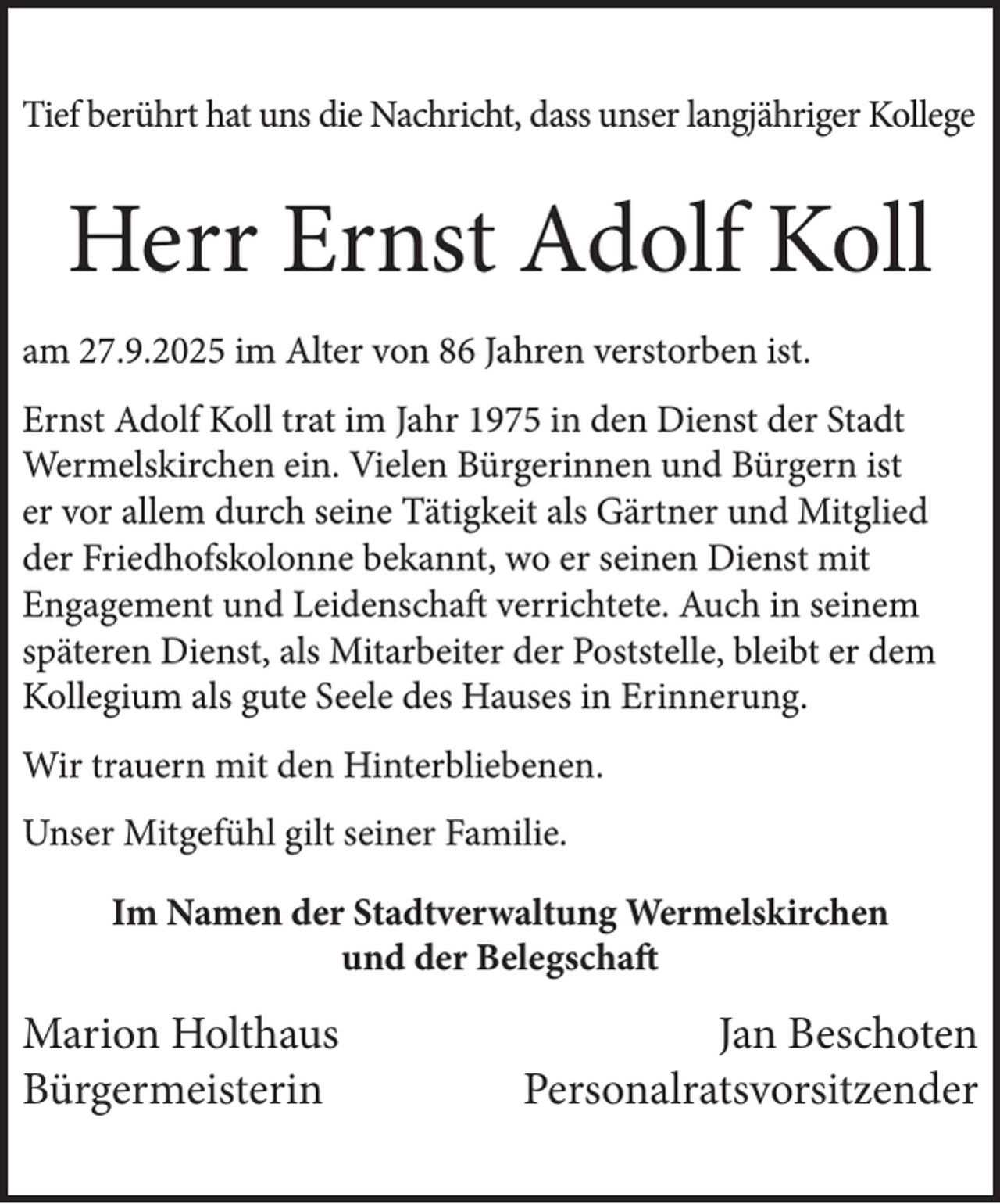 <p>Tief berührt hat uns die Nachricht, dass unser langjähriger Kollege</p><p>Herr Ernst Adolf Koll<br />am 27.9.2025 im Alter von 86 Jahren verstorben ist.<br />Ernst Adolf Koll trat im Jahr 1975 in den Dienst der Stadt<br />Wermelskirchen ein. Vielen Bürgerinnen und Bürgern ist<br />er vor allem durch seine Tätigkeit als Gärtner und Mitglied<br />der Friedhofskolonne bekannt, wo er seinen Dienst mit<br />Engagement und Leidenschaft verrichtete. Auch in seinem<br />späteren Dienst, als Mitarbeiter der Poststelle, bleibt er dem<br />Kollegium als gute Seele des Hauses in Erinnerung.<br />Wir trauern mit den Hinterbliebenen.<br />Unser Mitgefühl gilt seiner Familie.<br />Im Namen der Stadtverwaltung Wermelskirchen<br />und der Belegschaft</p><p>Marion Holthaus<br />Bürgermeisterin</p><p>Jan Beschoten<br />Personalratsvorsitzender</p>