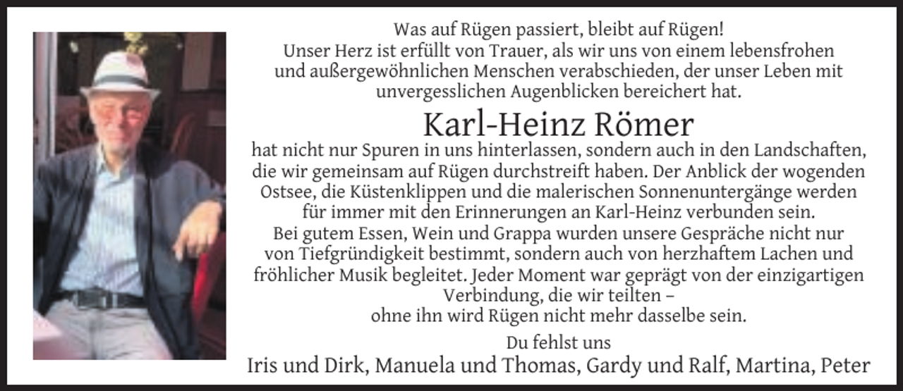 <p>Was auf Rügen passiert, bleibt auf Rügen!<br />Unser Herz ist erfüllt von Trauer, als wir uns von einem lebensfrohen<br />und außergewöhnlichen Menschen verabschieden, der unser Leben mit<br />unvergesslichen Augenblicken bereichert hat.</p><p>Karl-Heinz Römer</p><p>hat nicht nur Spuren in uns hinterlassen, sondern auch in den Landschaften,<br />die wir gemeinsam auf Rügen durchstreift haben. Der Anblick der wogenden<br />Ostsee, die Küstenklippen und die malerischen Sonnenuntergänge werden<br />für immer mit den Erinnerungen an Karl-Heinz verbunden sein.<br />Bei gutem Essen, Wein und Grappa wurden unsere Gespräche nicht nur<br />von Tiefgründigkeit bestimmt, sondern auch von herzhaftem Lachen und<br />fröhlicher Musik begleitet. Jeder Moment war geprägt von der einzigartigen<br />Verbindung, die wir teilten –<br />ohne ihn wird Rügen nicht mehr dasselbe sein.<br />Du fehlst uns</p><p>Iris und Dirk, Manuela und Thomas, Gardy und Ralf, Martina, Peter</p>