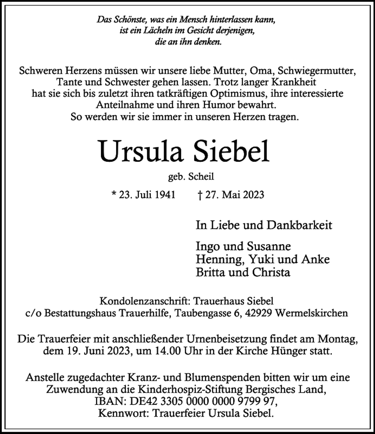 <p>Das Schönste, was ein Mensch hinterlassen kann,<br />ist ein Lächeln im Gesicht derjenigen,<br />die an ihn denken.</p><p>Schweren Herzens müssen wir unsere liebe Mutter, Oma, Schwiegermutter,<br />Tante und Schwester gehen lassen. Trotz langer Krankheit<br />hat sie sich bis zuletzt ihren tatkräftigen Optimismus, ihre interessierte<br />Anteilnahme und ihren Humor bewahrt.<br />So werden wir sie immer in unseren Herzen tragen.</p><p>Ursula Siebel<br />geb. Scheil</p><p>* 23. Juli 1941</p><p>† 27. Mai 2023</p><p>In Liebe und Dankbarkeit<br />Ingo und Susanne<br />Henning, Yuki und Anke<br />Britta und Christa<br />Kondolenzanschrift: Trauerhaus Siebel<br />c/o Bestattungshaus Trauerhilfe, Taubengasse 6, 42929 Wermelskirchen</p><p>Die Trauerfeier mit anschließender Urnenbeisetzung findet am Montag,<br />dem 19. Juni 2023, um 14.00 Uhr in der Kirche Hünger statt.<br />Anstelle zugedachter Kranz- und Blumenspenden bitten wir um eine<br />Zuwendung an die Kinderhospiz-Stiftung Bergisches Land,<br />IBAN: DE42 3305 9797,<br />Kennwort: Trauerfeier Ursula Siebel.</p>